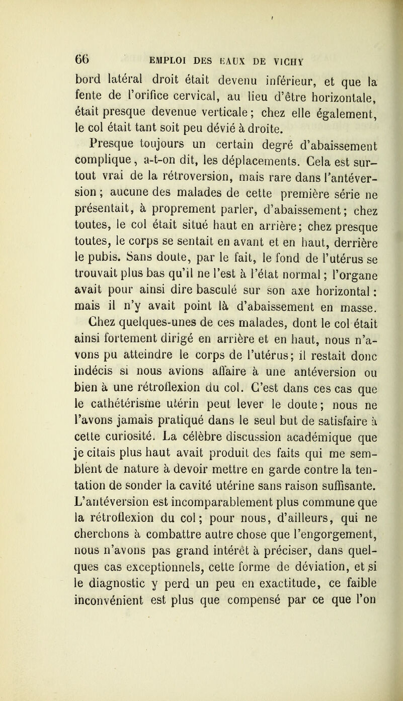 bord latéral droit était devenu inférieur, et que la fente de l'orifice cervical, au lieu d'être horizontale, était presque devenue verticale ; chez elle également, le col était tant soit peu dévié à droite. Presque toujours un certain degré d'abaissement complique, a-t-on dit, les déplacements. Cela est sur- tout vrai de la rétroversion, mais rare dans Tantéver- sion ; aucune des malades de cette première série ne présentait, à proprement parler, d'abaissement; chez toutes, le col était situé haut en arrière ; chez presque toutes, le corps se sentait en avant et en haut, derrière le pubis. Sans doute, par le fait, le fond de l'utérus se trouvait plus bas qu'il ne Test à l'état normal ; l'organe avait pour ainsi dire basculé sur son axe horizontal ; mais il n'y avait point là d'abaissement en masse. Chez quelques-unes de ces malades, dont le col était ainsi fortement dirigé en arrière et en haut, nous n'a- vons pu atteindre le corps de l'utérus; il restait donc indécis si nous avions affaire à une antéversion ou bien à une rétroflexion du col. C'est dans ces cas que le cathétérisme utérin peut lever le doute; nous ne Tavons jamais pratiqué dans le seul but de satisfaire à cette curiosité. La célèbre discussion académique que je citais plus haut avait produit des faits qui me sem- blent de nature à devoir mettre en garde contre la ten- tation de sonder la cavité utérine sans raison suffisante. L'antéversion est incomparablement plus commune que la rétroflexion du col; pour nous, d'ailleurs, qui ne cherchons à combattre autre chose que l'engorgement, nous n'avons pas grand intérêt à préciser, dans quel- ques cas exceptionnels^ cette forme de déviation, et M le diagnostic y perd un peu en exactitude, ce faible inconvénient est plus que compensé par ce que Ton