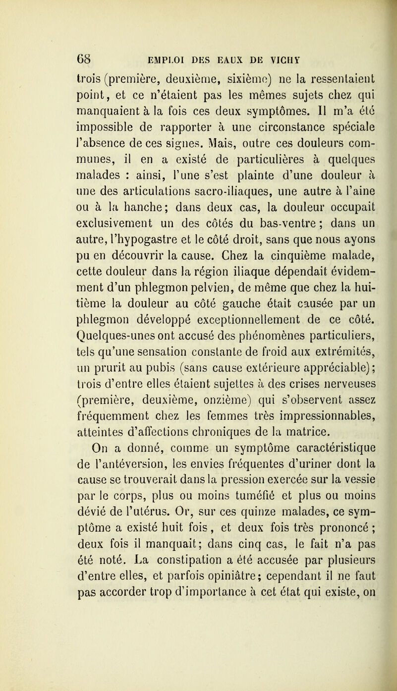 trois (première, deuxième, sixième) ne la ressentaient point, et ce n'étaient pas les mêmes sujets chez qui manquaient à la fois ces deux symptômes. Il m'a été impossible de rapporter à une circonstance spéciale l'absence de ces signes. Mais, outre ces douleurs com- munes, il en a existé de particulières à quelques malades : ainsi. Tune s'est plainte d'une douleur à une des articulations sacro-iliaques, une autre à l'aine ou à la hanche; dans deux cas, la douleur occupait exclusivement un des côtés du bas-ventre ; dans un autre, l'hypogastre et le côté droit, sans que nous ayons pu en découvrir la cause. Chez la cinquième malade, cette douleur dans la région iliaque dépendait évidem- ment d'un phlegmon pelvien, de même que chez la hui- tième la douleur au côté gauche était causée par un phlegmon développé exceptionnellement de ce côté. Quelques-unes ont accusé des phénomènes particuliers, tels qu'une sensation constante de froid aux extrémités, un prurit au pubis (sans cause extérieure appréciable) ; trois d'entre elles étaient sujettes à des crises nerveuses (première, deuxième, onzième) qui s'observent assez fréquemment chez les femmes très impressionnables, atteintes d'affections chroniques de la matrice. On a donné, comme un symptôme caractéristique de l'antéversion, les envies fréquentes d'uriner dont la cause se trouverait dans la pression exercée sur la vessie par le corps, plus ou moins tuméfié et plus ou moins dévié de l'utérus. Or, sur ces quinze malades, ce sym- ptôme a existé huit fois, et deux fois très prononcé ; deux fois il manquait; dans cinq cas, le fait n'a pas été noté. La constipation a été accusée par plusieurs d'entre elles, et parfois opiniâtre; cependant il ne faut pas accorder trop d'importance à cet état qui existe, on