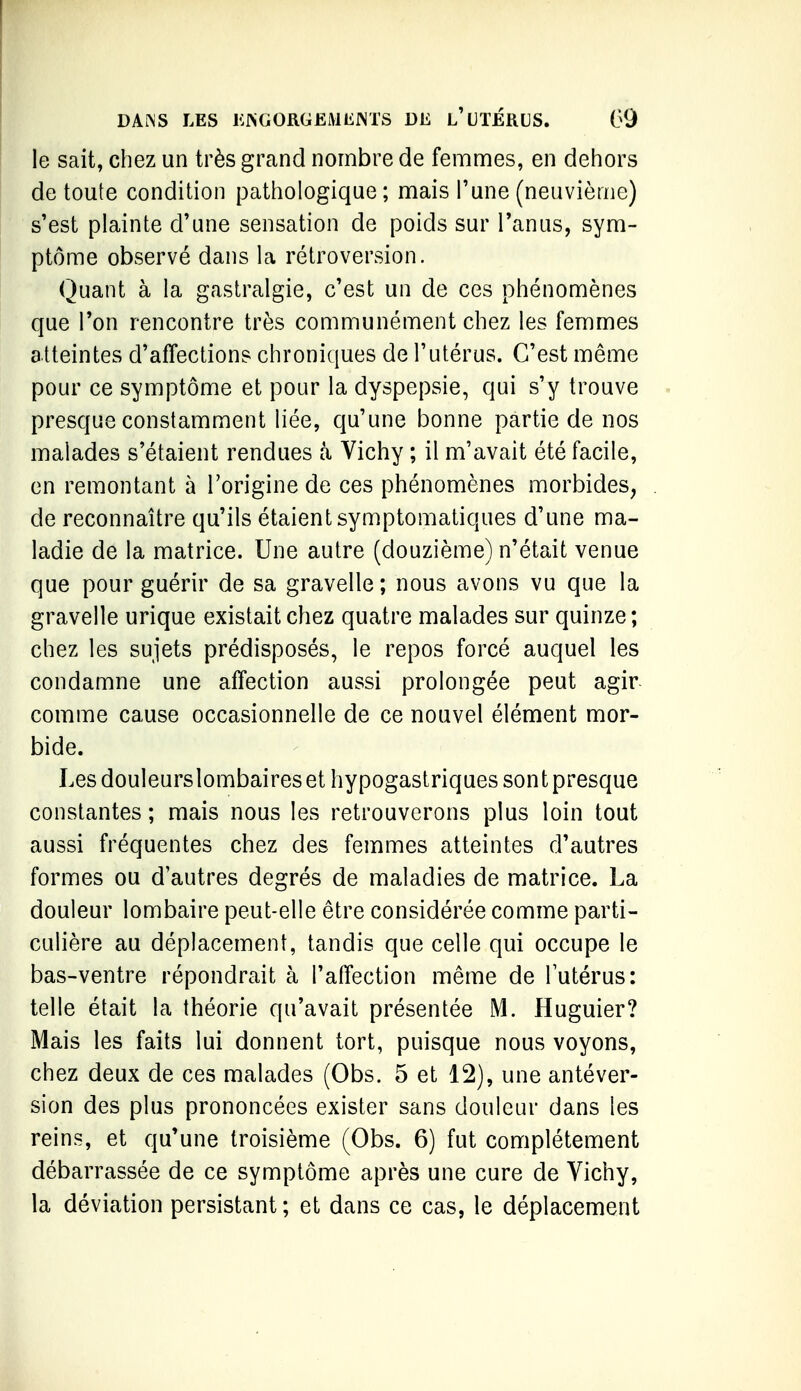 le sait, chez un très grand nombre de femmes, en dehors de toute condition pathologique; mais l'une (neuvième) s'est plainte d'une sensation de poids sur l'anus, sym- ptôme observé dans la rétroversion. Quant à la gastralgie, c'est un de ces phénomènes que Ton rencontre très communément chez les femmes atteintes d'affections chroniques de l'utérus. C'est même pour ce symptôme et pour la dyspepsie, qui s'y trouve presque constamment liée, qu'une bonne partie de nos malades s'étaient rendues à Vichy ; il m'avait été facile, en remontant à l'origine de ces phénomènes morbides, de reconnaître qu'ils étaient symptomatiques d'une ma- ladie de la matrice. Une autre (douzième) n'était venue que pour guérir de sa gravelle; nous avons vu que la gravelle urique existait chez quatre malades sur quinze; chez les sujets prédisposés, le repos forcé auquel les condamne une affection aussi prolongée peut agir comme cause occasionnelle de ce nouvel élément mor- bide. Les douleurslombairesethypogastriques sont presque constantes ; mais nous les retrouverons plus loin tout aussi fréquentes chez des femmes atteintes d'autres formes ou d'autres degrés de maladies de matrice. La douleur lombaire peut-elle être considérée comme parti- culière au déplacement, tandis que celle qui occupe le bas-ventre répondrait à l'affection même de lutérus: telle était la théorie qu'avait présentée M. Huguier? Mais les faits lui donnent tort, puisque nous voyons, chez deux de ces malades (Obs. 5 et 12), une antéver- sion des plus prononcées exister sans douleur dans les reins, et qu'une troisième (Obs. 6) fut complètement débarrassée de ce symptôme après une cure de Vichy, la déviation persistant ; et dans ce cas, le déplacement