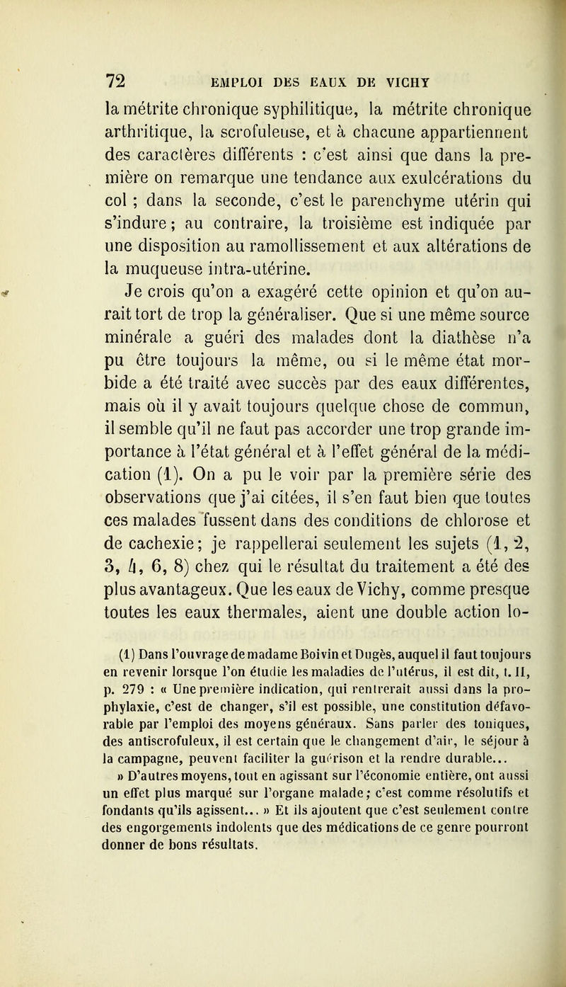 la métrite chronique syphilitique, la métrite chronique arthritique, la scrofuleuse, et à chacune appartiennent des caractères différents : c'est ainsi que dans la pre- mière on remarque une tendance aux exulcérations du col ; dans la seconde, c'est le parenchyme utérin qui s'indure ; au contraire, la troisième est indiquée par une disposition au ramollissement et aux altérations de la muqueuse intra-utérine. Je crois qu'on a exagéré cette opinion et qu'on au- rait tort de trop la généraliser. Que si une même source minérale a guéri des malades dont la diathèse n'a pu être toujours la même, ou si le même état mor- bide a été traité avec succès par des eaux différentes, mais où il y avait toujours quelque chose de commun, il semble qu'il ne faut pas accorder une trop grande im- portance à l'état général et à l'effet général de la médi- cation (1). On a pu le voir par la première série des observations que j'ai citées, il s'en faut bien que toutes ces malades fussent dans des conditions de chlorose et de cachexie; je rappellerai seulement les sujets (1, 2, 3, /j, 6, 8) chez qui le résultat du traitement a été des plus avantageux. Que les eaux de Vichy, comme presque toutes les eaux thermales, aient une double action lo- (1) Dans l'ouvrage de madame Boivin et Dugès, auquel il faut toujours en revenir lorsque l'on étudie les maladies de l'utérus, il est dit, t. II, p. 279 : « Une première indication, qui rentrerait aussi dans la pro- phylaxie, c'est de changer, s'il est possible, une constitution défavo- rable par l'emploi des moyens généraux. Sans parler des toniques, des antiscrofuleux, il est certain que le changement d'air, le séjour à la campagne, peuvent faciliter la gui'rison et la rendre durable... » D'autres moyens, tout en agissant sur l'économie entière, ont aussi un effet plus marqué sur l'organe malade; c'est comme résolutifs et fondants qu'ils agissent... » Et ils ajoutent que c'est seulement contre des engorgements indolents que des médications de ce genre pourront donner de bons résultats.