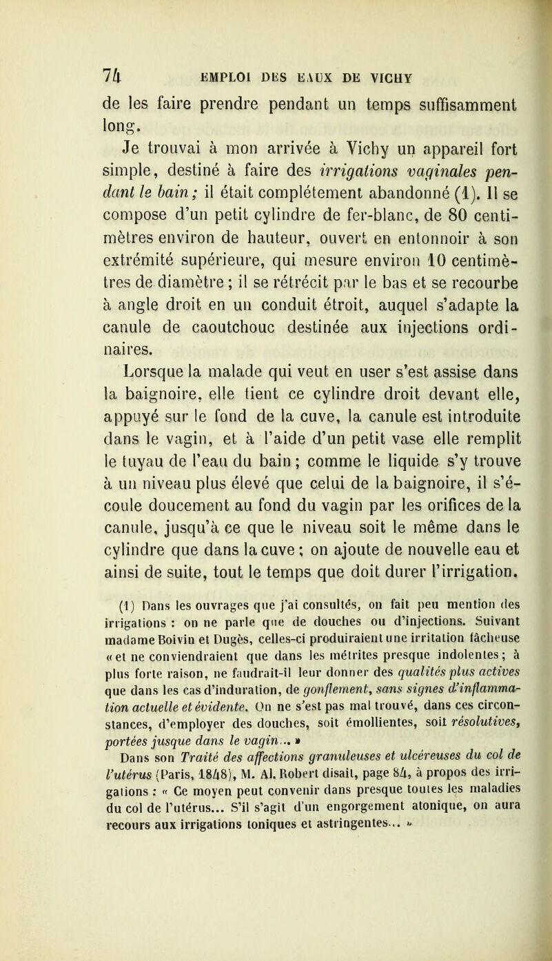 de les faire prendre pendant un temps suffisamment long. Je trouvai à mon arrivée à Vichy un appareil fort simple, destiné à faire des irrigations vaginales pen- dant le bain; il était complètement abandonné (i), 11 se compose d'un petit cylindre de fer-blanc, de 80 centi- mètres environ de hauteur, ouvert en entonnoir à son extrémité supérieure, qui mesure environ 10 centimè- tres de diamètre ; il se rétrécit par le bas et se recourbe à angle droit en un conduit étroit, auquel s'adapte la canule de caoutchouc destinée aux injections ordi- naires. Lorsque la malade qui veut en user s'est assise dans la baignoire, elle tient ce cylindre droit devant elle, appuyé sur le fond de la cuve, la canule est introduite dans le vagin, et à l'aide d'un petit vase elle remplit le tuyau de l'eau du bain ; comme le liquide s'y trouve à un niveau plus élevé que celui de la baignoire, il s'é- coule doucement au fond du vagin par les orifices de la canule, jusqu'à ce que le niveau soit le même dans le cylindre que dans la cuve ; on ajoute de nouvelle eau et ainsi de suite, tout le temps que doit durer l'irrigation. (1) Dans les ouvrages que j'ai consultés, on fait peu mention des irrigations : on ne parle que de doucties ou d'injections. Suivant madame Boivin et Dugès, celles-ci produiraient une irritation fâcheuse « et ne conviendraient que dans les métrites presque indolentes; à plus forte raison, ne faudrait-il leur donner des qualités plus actives que dans les cas d'induration, de gonflement, sans signes d'inflamma- tion actuelle et évidente. On ne s'est pas mal trouvé, dans ces circon- stances, d'employer des douches, soit émollientes, soit résolutives, portées jusque dans le vagin.., » Dans son Traité des affections granuleuses et ulcéreuses du col de l'utérus (Paris, 18Zi8), M. Al. Robert disait, page 8/t, à propos des irri- gations : « Ce moyen peut convenir dans presque toutes les maladies du col de l'utérus... S'il s'agit d'un engorgement atonique, on aura recours aux irrigations toniques et astringentes... ».