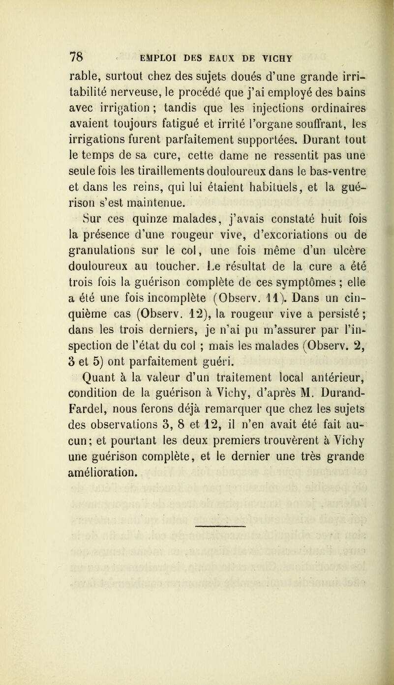 rable, surtout chez des sujets doués d'une grande irri- tabilité nerveuse, le procédé que j'ai employé des bains avec irrigation ; tandis que les injections ordinaires avaient toujours fatigué et irrité l'organe souffrant, les irrigations furent parfaitement supportées. Durant tout le temps de sa cure, cette dame ne ressentit pas une seule fois les tiraillements douloureux dans le bas-ventre et dans les reins, qui lui étaient habituels, et la gué- rison s'est maintenue. Sur ces quinze malades, j'avais constaté huit fois la présence d'une rougeur vive, d'excoriations ou de granulations sur le col, une fois même d'un ulcère douloureux au toucher. Le résultat de la cure a été trois fois la guérison complète de ces symptômes ; elle a été une fois incomplète (Observ. 11). Dans un cin- quième cas (Observ. 1:2), la rougeur vive a persisté; dans les trois derniers, je n'ai pu m'assurer par l'in- spection de l'état du col ; mais les malades (Observ. 2, 3 et 5) ont parfaitement guéri. Quant à la valeur d'un traitement local antérieur, condition de la guérison à Vichy, d'après M. Durand- Fardel, nous ferons déjà remarquer que chez les sujets des observations 3, 8 et 12, il n'en avait été fait au- cun; et pourtant les deux premiers trouvèrent à Vichy une guérison complète, et le dernier une très grande amélioration.