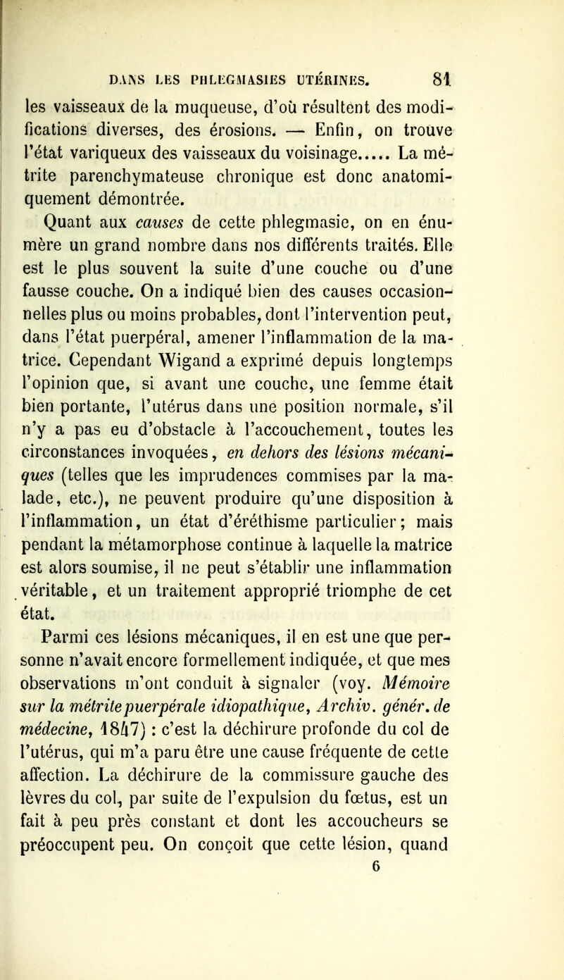 les vaisseaux de la muqueuse, d'où résultent des modi- fications diverses, des érosions. — Enfin, on trouve rétat variqueux des vaisseaux du voisinage La mé- trite parenchymateuse chronique est donc anatomi- quement démontrée. Quant aux cames de cette phlegmasie, on en énu- mère un grand nombre dans nos différents traités. Elle est le plus souvent la suite d'une couche ou d'une fausse couche. On a indiqué bien des causes occasion- nelles plus ou moins probables, dont l'intervention peut, dans l'état puerpéral, amener l'inflammation de la ma- trice. Cependant Wigand a exprimé depuis longtemps l'opinion que, si avant une couche, une femme était bien portante, l'utérus dans une position normale, s'il n'y a pas eu d'obstacle à l'accouchement, toutes les circonstances invoquées, en dehors des lésions mécani- ques (telles que les imprudences commises par la ma- lade, etc.), ne peuvent produire qu'une disposition à l'inflammation, un état d'éréthisme particulier ; mais pendant la métamorphose continue à laquelle la matrice est alors soumise, il ne peut s'établir une inflammation véritable, et un traitement approprié triomphe de cet état. Parmi ces lésions mécaniques, il en est une que per- sonne n'avait encore formellement indiquée, et que mes observations m'ont conduit à signaler (voy. Mémoire sur la métritepuerpérale idiopathique, Archiv. génér, de médecine, 1847) : c'est la déchirure profonde du col de l'utérus, qui m'a paru être une cause fréquente de cette affection. La déchirure de la commissure gauche des lèvres du col, par suite de l'expulsion du fœtus, est un fait à peu près constant et dont les accoucheurs se préoccupent peu. On conçoit que cette lésion, quand 6