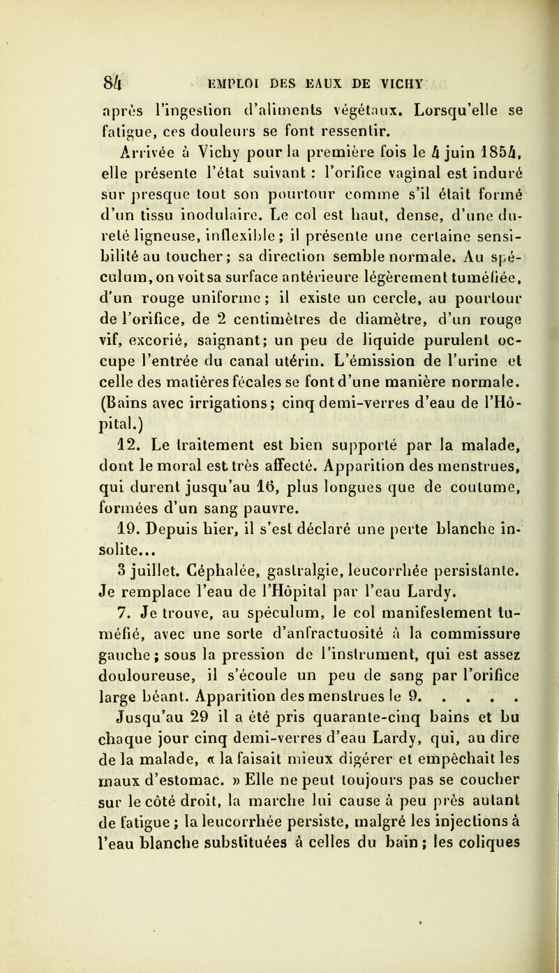 après l'ingestion d'aliments végétaux. Lorsqu'elle se fatigue, ces douleurs se font ressentir. Arrivée à Vichy pour la première fois le A juin 185Zi, elle présente l'état suivant : l'orifice vaginal est induré sur presque tout son pourtour comme s'il était formé d'un tissu inodulaire. Le col est haut, dense, d'une du- reté ligneuse, inflexi!)le ; il présente une certaine sensi- bilité au toucher; sa direction semble normale. Au spé- culum, on voit sa surface antérieure légèrement tuméliée, d'un rouge uniforme ; il existe un cercle, au pourtour de l'orifice, de 2 centimètres de diamètre, d'un rouge vif, excorié, saignant; un peu de liquide purulent oc- cupe l'entrée du canal utérin. L'émission de l'urine et celle des matières fécales se font d'une manière normale. (Bains avec irrigations; cinq demi-verres d'eau de l'Hô- pital.) 12. Le traitement est bien supporté par la malade, dont le moral est très affecté. Apparition des menstrues, qui durent jusqu'au 16, plus longues que de coutume, formées d'un sang pauvre. 19. Depuis hier, il s'est déclaré une perte blanche in- solite... 3 juillet. Céphalée, gastralgie, leucorrhée persistante. Je remplace l'eau de l'Hôpital par l'eau Lardy. 7. Je trouve, au spéculum, le col manifestement tu- méfié, avec une sorte d'anfractuosité à la commissure gauche; sous la pression de l'instrument, qui est assez douloureuse, il s'écoule un peu de sang par l'orifice large béant. Apparition des menstrues le 9 Jusqu'au 29 il a été pris quarante-cinq bains et bu chaque jour cinq demi-verres d'eau Lardy, qui, au dire de la malade, « la faisait mieux digérer et empêchait les maux d'estomac. » Elle ne peut toujours pas se coucher sur le côté droit, la marche lui cause à peu près autant de fatigue ; la leucorrhée persiste, malgré les injections à Teau blanche substituées à celles du bain ; les cohques