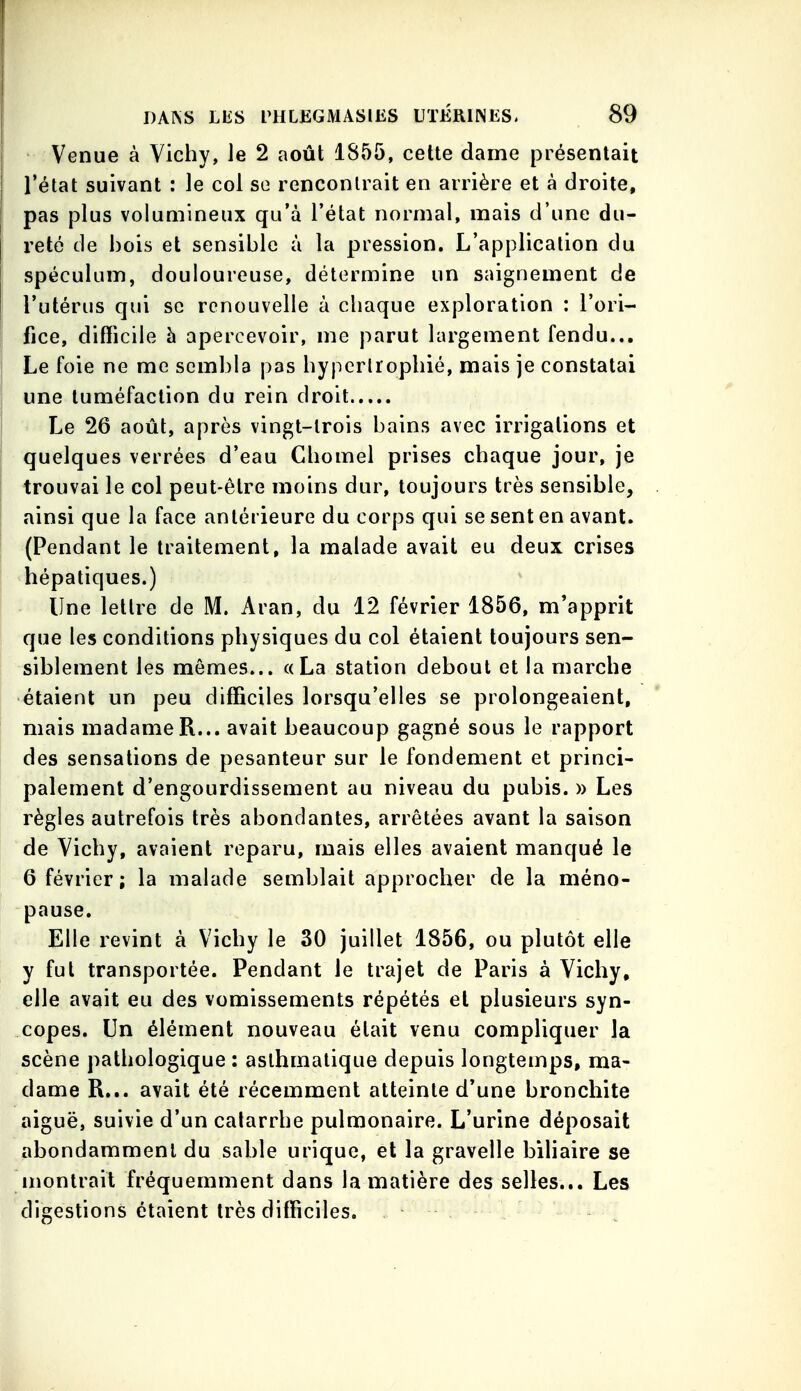 Venue à Vichy, le 2 août 1855, cette dame présentait l'état suivant : le col so rencontrait en arrière et à droite, pas plus volumineux qu'à l'état normal, mais d'une du- reté de bois et sensible à la pression. L'application du spéculum, douloureuse, détermine un saignement de l'utérus qui se renouvelle à chaque exploration : l'ori- fice, difficile h apercevoir, me parut largement fendu... Le foie ne me sembla pas hypertrophié, mais je constatai une tuméfaction du rein droit Le 26 août, après vingt-trois bains avec irrigations et quelques verrées d'eau Chomel prises chaque jour, je trouvai le col peut-être moins dur, toujours très sensible, ainsi que la face antérieure du corps qui se sent en avant. (Pendant le traitement, la malade avait eu deux crises hépatiques.) IJne lettre de M. Aran, du 12 février 1856, m'apprit que les conditions physiques du col étaient toujours sen- siblement les mêmes... «La station debout et la marche étaient un peu difficiles lorsqu'elles se prolongeaient, mais madame R... avait beaucoup gagné sous le rapport des sensations de pesanteur sur le fondement et princi- palement d'engourdissement au niveau du pubis. » Les règles autrefois très abondantes, arrêtées avant la saison de Vichy, avaient reparu, mais elles avaient manqué le 6 février; la malade semblait approcher de la méno- pause. Elle revint à Vichy le 30 juillet 1856, ou plutôt elle y fut transportée. Pendant le trajet de Paris à Vichy, elle avait eu des vomissements répétés et plusieurs syn- copes. Un élément nouveau était venu compliquer la scène pathologique : asthmatique depuis longtemps, ma- dame R... avait été récemment atteinte d'une bronchite aiguë, suivie d'un catarrhe pulmonaire. L'urine déposait abondamment du sable urique, et la gravelle biliaire se nionlrait fréquemment dans la matière des selles... Les digestions étaient très difficiles.