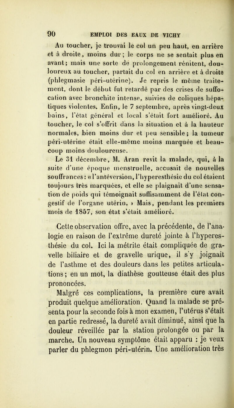 Au toucher, je trouvai le col un peu haut, en arrière et à droite, naoins dur; le corps ne se sentait plus en avant; mais une sorte de prolongement rénitent, dou- loureux au toucher, partait du col en arrière et à droite (plilegmasie péri-utérine). Je repris le même traite- ment, dont le début fut retardé par des crises de suffo- cation avec bronchite intense, suivies de coliques hépa- tiques violentes. Enfin, le 7 septembre, après vingt-deux bains, l'état général et local s'était fort amélioré. Au toucher, le col s'offrit dans la situation et à la hauteur normales, bien moins dur et peu sensible; la tumeur péri-utérine était elle-même moins marquée et beau- coup moins douloureuse. Le 31 décembre, M. Aran revit la malade, qui, à la suite d'une époque menstruelle, accusait de nouvelles souffrances : (d'antéversion, l'hyperesthésie du col étaient toujours très marquées, et elle se plaignait d'une sensa- tion de poids qui témoignait suffisamment de l'élat con- geslif de l'organe utérin. » Mais, pendant les premiers mois de 1857, son état s'était amélioré. Cette observation offre, avec la précédente, de l'ana- logie en raison de l'extrême dureté jointe à l'hyperes- thésie du col. Ici la métrite était compliquée de gra- velle biliaire et de gravelle urique, il s'y joignait de l'asthme et des douleurs dans les petites articula- tions ; en un mot, la diathèse goutteuse était des plus prononcées. Malgré ces complications, la première cure avait produit quelque amélioration. Quand la malade se pré- senta pour la seconde fois à mon examen, l'utérus s'était en partie redressé, la dureté avait diminué, ainsi que la douleur réveillée par la station prolongée ou par la marche. Un nouveau symptôme était apparu : je veux parler du phlegmon péri-utérin. Une amélioration très