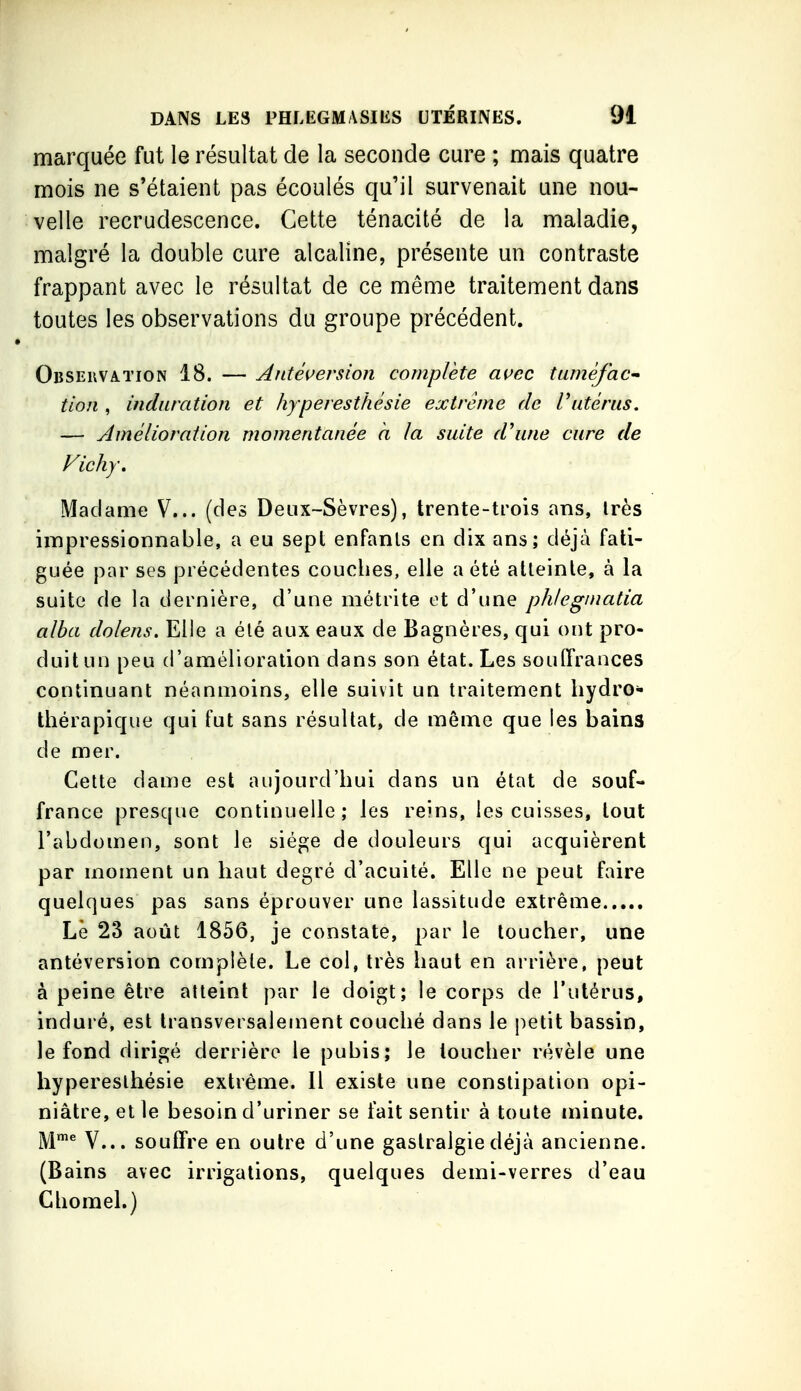 marquée fut le résultat de la seconde cure ; mais quatre mois ne s'étaient pas écoulés qu'il survenait une nou- velle recrudescence. Cette ténacité de la maladie, malgré la double cure alcaline, présente un contraste frappant avec le résultat de ce même traitement dans toutes les observations du groupe précédent. Observation 18. — ^ntéuersioji complète açec tuméfac- tion , induration et hyperesthésie extrême de Vutérus. — Amélioration momentanée a la suite d\ine cure de Vichy, Madame V... (des Deux-Sèvres), trente-trois ans, très impressionnable, a eu sept enfants en dix ans; déjà fati- guée par ses précédentes couches, elle a été atteinte, à la suite de la dernière, d'une métrite et d'une phteginatia alba dolens. Elle a été aux eaux de Bagnères, qui ont pro- duit un peu d'amélioration dans son état. Les soulTrances continuant néanmoins, elle suivit un traitement hydro- thérapique qui fut sans résultat, de même que les bains de mer. Cette dame est aujourd'hui dans un état de souf- france presque continuelle; les reins, les cuisses, tout l'abdomen, sont le siège de douleurs qui acquièrent par moment un haut degré d'acuité. Elle ne peut faire quelques pas sans éprouver une lassitude extrême Lè 23 août 1856, je constate, par le loucher, une antéversion complète. Le col, très haut en arrière, peut à peine être atteint par le doigt; le corps de l'utérus, induré, est transversalement couché dans le petit bassin, le fond dirigé derrière le pubis; le loucher révèle une hyperesthésie extrême. Il existe une constipation opi- niâtre, et le besoin d'uriner se fait sentir à toute minute. M™^ V... souffre en outre d'une gastralgie déjà ancienne. (Bains avec irrigations, quelques demi-verres d'eau Ghomel.)