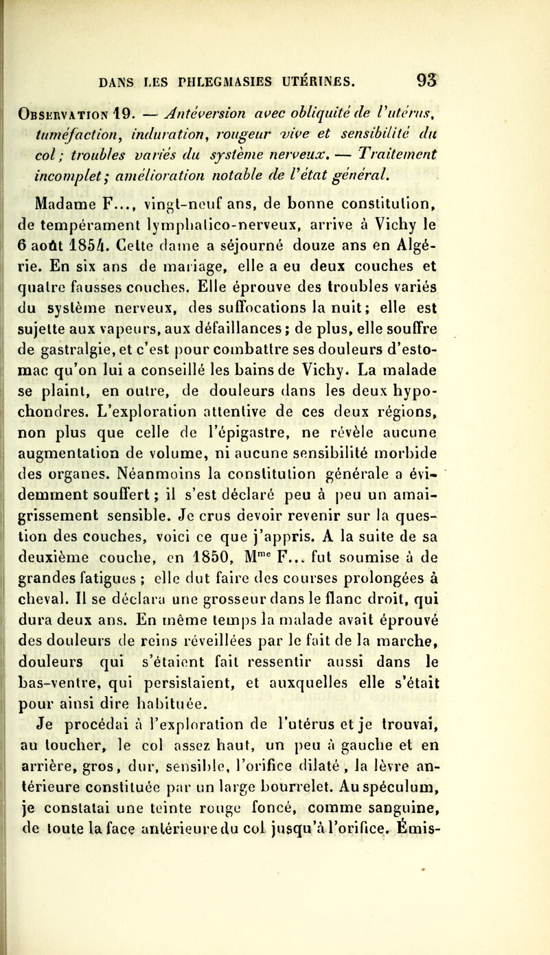 Observation 19. —Antéi^ersion ai^ec obliquité de Vutérus, tuméfaction, induration^ rougeur vive et sensibilité du col; troubles variés du système neiveua:,— Traitement incomplet; amélioration notable de V état général. Madame F..., vingt-neuf ans, de bonne constitulion, de tempérament lymplialico-nerveux, arrive à Vichy le 6 août 1854. Celte dame a séjourné douze ans en Algé- rie. En six ans de mariage, elle a eu deux couches et quatre fausses couches. Elle éprouve des troubles variés du système nerveux, des suffocations la nuit ; elle est sujette aux vapeurs, aux défaillances ; de plus, elle souffre de gastralgie, et c'est pour combattre ses douleurs d'esto- mac qu'on lui a conseillé les bains de Vichy. La malade j se plaint, en outre, de douleurs dans les deux hypo- I chondres. L'exploration attentive de ces deux régions, non plus que celle de l'épigastre, ne révèle aucune 1 augmentation de volume, ni aucune sensibilité morbide ! des organes. Néanmoins la constitution générale a évi- demment souffert ; il s'est déclaré peu à peu un amai- grissement sensible. Je crus devoir revenir sur la ques- tion des couches, voici ce que j'appris. A la suite de sa deuxième couche, en 1850, M™^ F... fut soumise à de grandes fatigues ; elle dut faire des courses prolongées à cheval. Il se déclara une grosseur dans le flanc droit, qui dura deux ans. En même temps la malade avait éprouvé des douleurs de reins réveillées par le fait de la marche, douleurs qui s'étaient fait ressentir aussi dans le bas-ventre, qui persistaient, et auxquelles elle s'était pour ainsi dire habituée. Je procédai à l'exploration de l'utérus et je trouvai, au toucher, le col assez haut, un peu à gauche et en arrière, gros, dur, sensible, l'orifice dilaté, la lèvre an- térieure constituée par un large bourrelet. Au spéculum, je constatai une teinte rouge foncé, comme sanguine, de toute la face antérieure du col jusqu'à l'orificei. Émis-