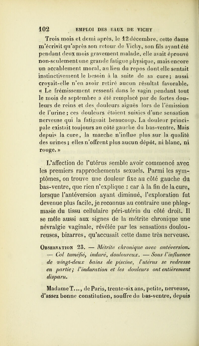 Trois mois et demi après, le 12 décembre, cette dame m'écrivit qu'après son retour de Vichy, son fils ayant été pendant deux mois gravement malade, elle avait éprouvé non-seulement une grande fatigue physique, mais encore un accablement moral, an lieu du repos don telle sentait instinctivement le besoin à la suite de sa cure; aussi croyait-elle n'en avoir retiré aucun résultat favorable. « Le frémissement ressenti dans le vagin pendant tout le mois de septembre a été remplacé par de fortes dou- leurs de reins et des douleurs aiguës lors de l'émission de l'urine; ces douleurs étaient suivies d'une sensation nerveuse qui la fatiguait beaucoup. La douleur princi- pale existait toujours au côté gauche du bas-ventre. Mais depuis la cure, la marche n'influe plus sur la qualité des urines ; elles n'offrent plus aucun dépôt, ni blanc, ni rouge. » L'affection de Tutéras semble avoir commencé avec les premiers rapprochements sexuels. Parmi les sym- ptômes, on trouve une douleur fixe au côté gauche du bas-ventre, que rien n'explique : car à la fin de la cure, lorsque l'antéversion ayant diminué, l'exploration fut devenue plus facile, je reconnus au contraire une phleg- masie du tissu cellulaire péri-utérin du côté droit. Il se mêle aussi aux signes de la métrite chronique une névralgie vaginale, révélée par les sensations doulou- reuses, bizarres, qu'accusait cette dame très nerveuse. Observation 23. — Métrite chronique avec antêversion* — Col tuméfié, induré^ douloureux, — Sous Vinfluence de vingt-deux bains de piscine^ Vutérus se redresse en partie; Vinduration et les douleurs ont entièrement disparu. Madame T..., de Paris, trente-six ans, petite, nerveuse, d'assez bonne constilution, souffre du bas-ventre, depuis