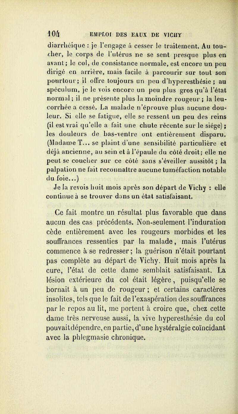 diarrliéique : je l'engage à cesser !e traitement. Au tou- cher, le corps de l'utérus ne se sent presque plus en avant ; le col, de consistance normale, est encore un peu dirigé en arrière, mais facile à parcourir sur tout son pourtour; il offre toujours un peu d'hyperesthésie ; au spéculum, je le vois encore un peu plus gros qu'à l'état normal ; il ne présente plus la moindre rougeur ; la leu- corrhée a cessé. La malade n'éprouve plus aucune dou- leur. Si elle se fatigue, elle se ressent un peu des reins (il est vrai qu'elle a fait une chute récente sur le siège) ; les douleurs de bas-venlre ont entièrement disparu. (Madame T... se plaint d'une sensibilité particulière et déjà ancienne, au sein et à l'épaule du côté droit; elle ne peut se coucher sur ce côté sans s'éveiller aussitôt ; la palpation ne fait reconnaître aucune tuméfaction notable du foie...) Je la revois huit mois après son départ de Vichy : elle continue à se trouver dans un état satisfaisant. Ce fait montre un résultat plus favorable que dans aucun des cas précédents. Non-seulement Tinduration cède entièrement avec les rougeurs morbides et les souffrances ressenties par la malade, mais l'utérus commence à se redresser ; la guérison n'était pourtant pas complète au départ de Vichy. Huit mois après la cure, l'état de cette dame semblait satisfaisant. La lésion extérieure du col était légère, puisqu'elle se bornait à un peu de rougeur ; et certains caractères insolites, tels que le fait de l'exaspération des souffrances par le repos au lit, me portent à croire que, chez cette dame très nerveuse aussi, la vive hyperesthésie du col pouvaitdépendre,en partie,d'une hystéralgie coïncidant avec la phlegmasie chronique.