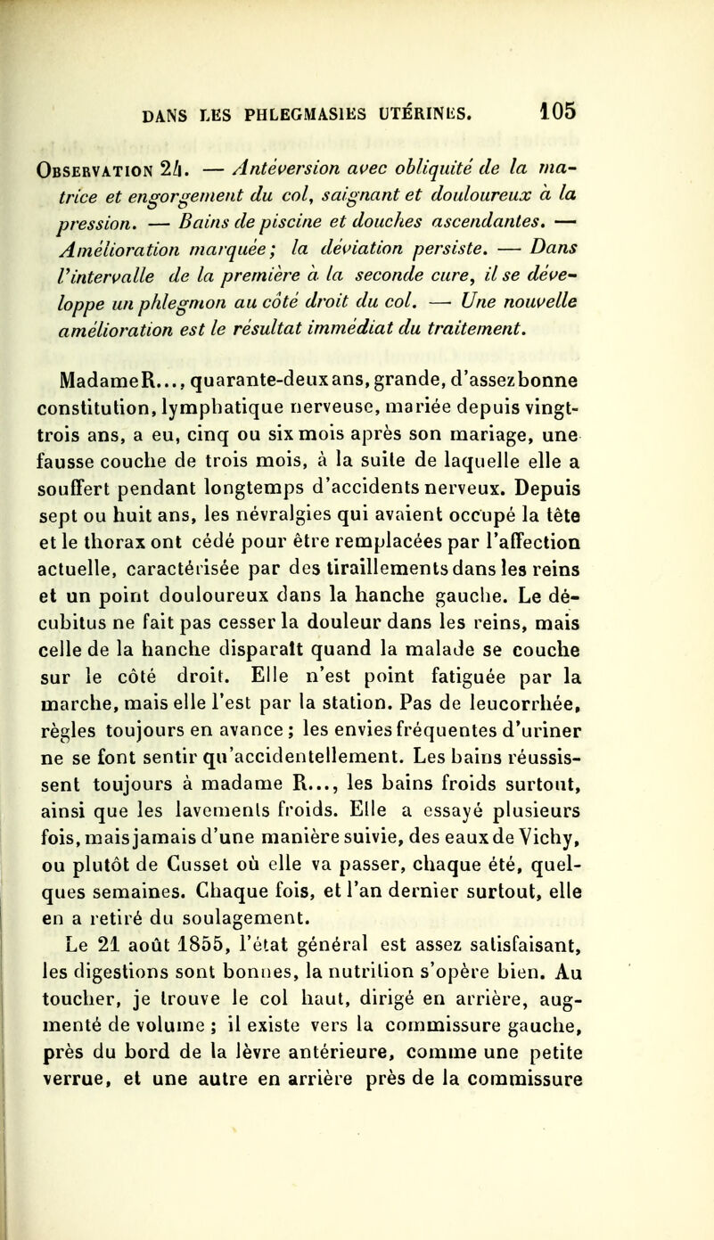 Observation 2/i. —Antéversion avec obliquité de la ma- trice et engorgement du col, saignant et douloureux a la pression. — Bains de piscine et douches ascendantes, — Amélioration marquée; la déi>iation persiste. — Dans rintermlle de la première à la seconde cure, il se déve- loppe un phlegmon au côté droit du col. — Une nouvelle amélioration est le résultat immédiat du traitement. MadameR..., quarante-deux ans, grande, d'assezbonne constitution, lymphatique nerveuse, mariée depuis vingt- trois ans, a eu, cinq ou six mois après son mariage, une fausse couche de trois mois, à la suite de laquelle elle a souffert pendant longtemps d'accidents nerveux. Depuis sept ou huit ans, les névralgies qui avaient occupé la tête et le thorax ont cédé pour être remplacées par l'affection actuelle, caractérisée par des tiraillements dans les reins et un point douloureux dans la hanche gauche. Le dé- cubitus ne fait pas cesser la douleur dans les reins, mais celle de la hanche disparaît quand la malade se couche sur le côté droit. Elle n'est point fatiguée par la marche, mais elle l'est par la station. Pas de leucorrhée, règles toujours en avance ; les envies fréquentes d'uriner ne se font sentir qu'accidentellement. Les bains réussis- sent toujours à madame R..., les bains froids surtout, ainsi que les lavements froids. Elle a essayé plusieurs fois, mais jamais d'une manière suivie, des eaux de Vichy, ou plutôt de Cusset où elle va passer, chaque été, quel- ques semaines. Chaque fois, et l'an dernier surtout, elle en a retiré du soulagement. Le 21 août 1855, l'état général est assez satisfaisant, les digestions sont bonnes, la nutrition s'opère bien. Au toucher, je trouve le col haut, dirigé en arrière, aug- menté de volume ; il existe vers la commissure gauche, près du bord de la lèvre antérieure, comme une petite verrue, et une autre en arrière près de la commissure