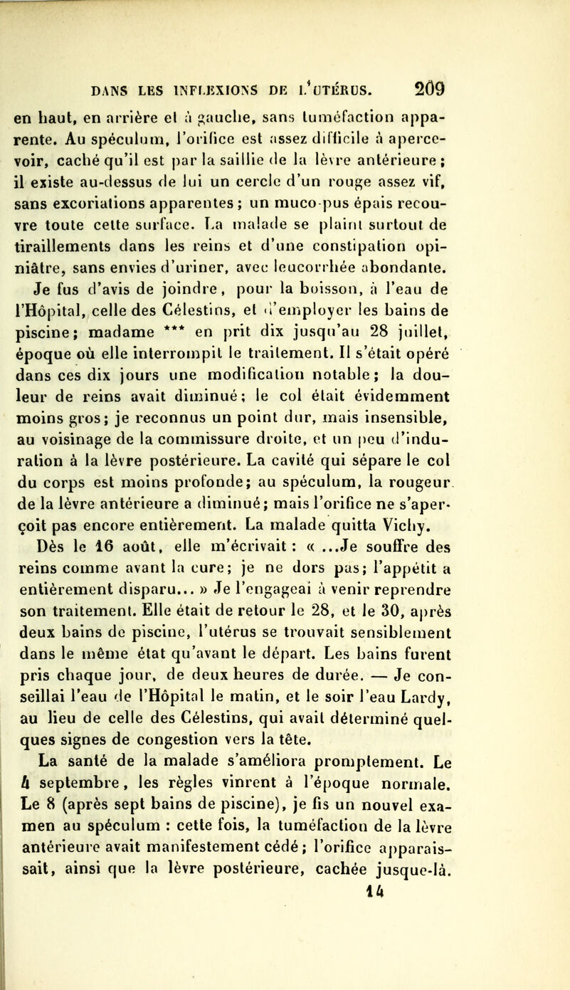 en haut, en arrière el à gauclie, sans tuméfaction appa- rente. Au spéculum, l'orifice est iissez diflicile à aperce- voir, caclié qu'il est j)ar la saillie de la lèvre antérieure ; il existe au-dessus de lui un cercle d'un rouge assez vif, sans excoriations apparentes ; un muco pus épais recou- vre toute celte surface. La malade se plaint surtout de tiraillements dans les reins et d'une constipation opi- niâtre, sans envies d'uriner, avec leucorrliée abondante. Je fus d'avis de joindre, pour la boisson, à l'eau de l'Hôpital, celle des Célestins, et d'employer les bains de piscine; madame *** en prit dix jusqu'au 28 juillet, époque où elle interrompit le traitement. Il s'était opéré dans ces dix jours une modification notable; la dou- leur de reins avait diminué; le coi était évidemment moins gros; je reconnus un point dur, mais insensible, au voisinage de la commissure droite, et un peu d'indu- ration à la lèvre postérieure. La cavité qui sépare le col du corps est moins profonde; au spéculum, la rougeur de la lèvre antérieure a diminué; mais l'orifice ne s'aper- çoit pas encore entièrement. La malade quitta Vichy. Dès le 16 août, elle m'écrivait: « ...Je souffre des reins comme avant la cure; je ne dors pas; l'appétit a entièrement disparu... » Je l'engageai à venir reprendre son traitement. Elle était de retour le 28, et le 50, après deux bains de piscine, l'utérus se trouvait sensiblement dans le même état qu'avant le départ. Les bains furent pris chaque jour, de deux heures de durée. — Je con- seillai l'eau de l'Hôpital le matin, et le soir l'eau Lardy, au lieu de celle des Célestins, qui avait déterminé quel- ques signes de congestion vers la tête. La santé de la malade s'améliora promplement. Le h septembre, les règles vinrent à l'époque normale. Le 8 (après sept bains de piscine), je fis un nouvel exa- men au spéculum : cette fois, la tuméfaction de la lèvre antérieure avait manifestement cédé ; l'orifice a])parais- sait, ainsi que la lèvre postérieure, cachée jusque-là. 14