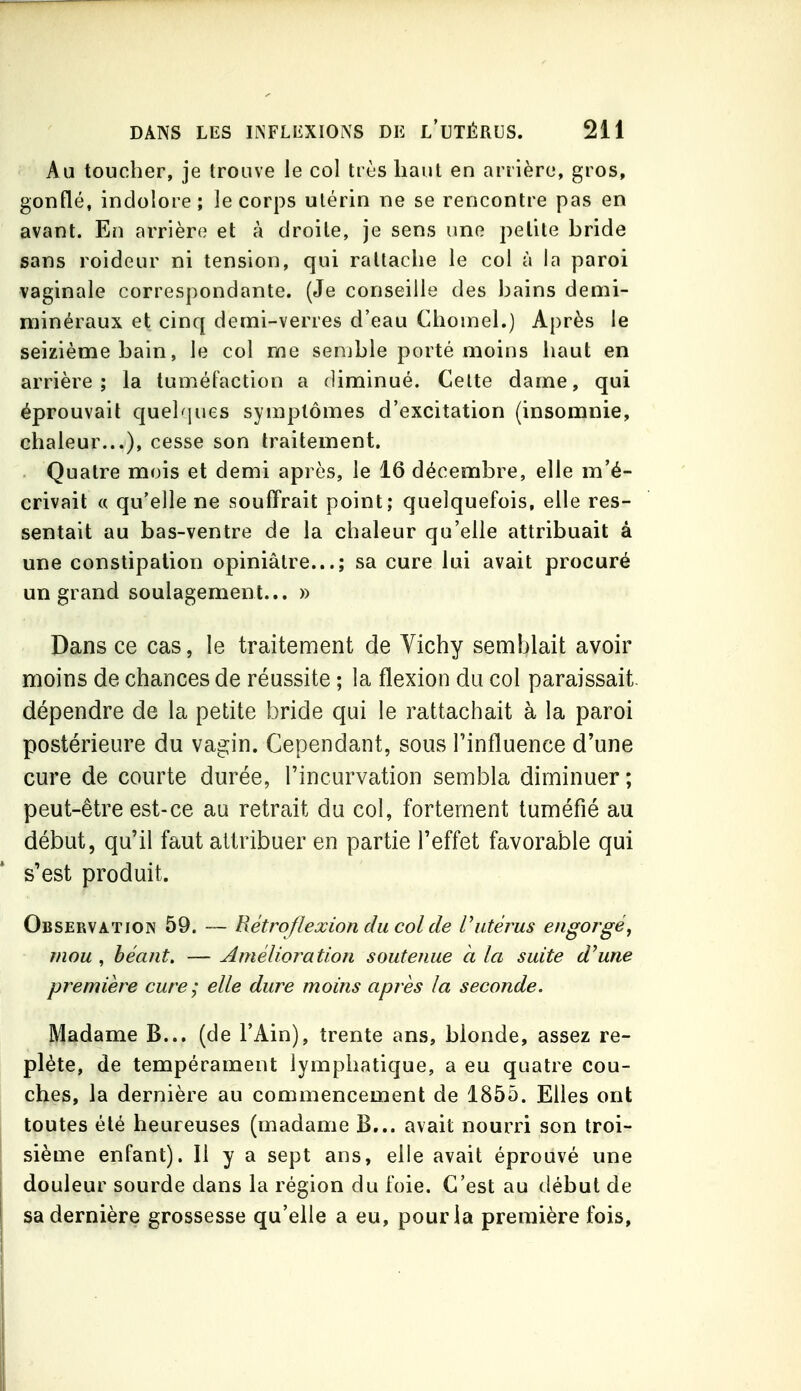 Au toucher, je trouve le col très haut en arrière, gros, gonflé, indolore; le corps utérin ne se rencontre pas en avant. En arrière et à droite, je sens une petite hride sans roideur ni tension, qui rattache le col à la paroi vaginale correspondante. (Je conseille des bains demi- minéraux et cinq demi-verres d'eau Chomel.) Après le seizième bain, le col me semble porté moins iiaut en arrière; la tuméfaction a diminué. Celte dame, qui éprouvait quelques symptômes d'excitation (insomnie, chaleur...), cesse son traitement. Quatre mois et demi après, le 16 décembre, elle m'é- crivait « qu'elle ne souffrait point; quelquefois, elle res- sentait au bas-ventre de la chaleur qu'elle attribuait à une constipation opiniâtre...; sa cure lui avait procuré un grand soulagement... » Dans ce cas, le traitement de Vichy semblait avoir moins de chances de réussite ; la flexion du col paraissait, dépendre de la petite bride qui le rattachait à la paroi postérieure du vagin. Cependant, sous l'influence d'une cure de courte durée, l'incurvation sembla diminuer; peut-être est-ce au retrait du col, fortement tuméfié au début, qu'il faut attribuer en partie l'effet favorable qui s'est produit. Observation 59. — Rétrofîexion du col de Vutérus engorgé, mou , béant. — Amélioration soutenue à la suite d^une première cure; elle dure moins après la seconde. Madame B... (de l'Ain), trente ans, blonde, assez re- plète, de tempérament lymphatique, a eu quatre cou- ches, la dernière au commencement de 1855. Elles ont toutes été heureuses (madame B... avait nourri son troi- sième enfant). Il y a sept ans, elle avait éprouvé une douleur sourde dans la région du foie. C'est au début de sa dernière grossesse qu'elle a eu, pour la première fois,