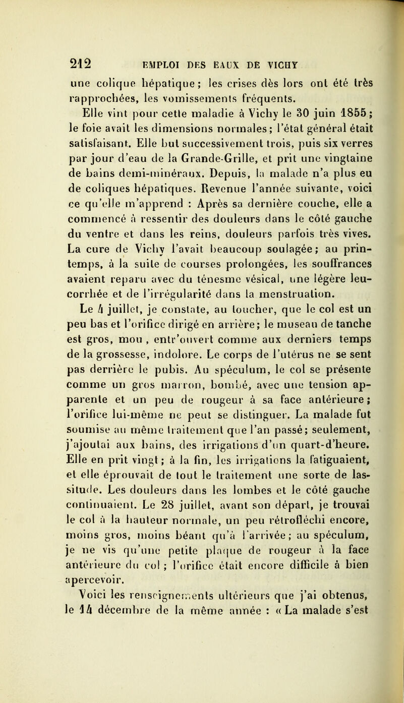 une colique hépatique; les crises dès lors ont été très rapprochées, les vomissements fréquents. Elle vint pour cetle maladie à Vichy le 30 juin 1855; le foie avait les dimensions normales; l'état général était satisfaisant. Elle but successivement trois, puis six verres par jour d'eau de la Grande-Grille, et prit une vingtaine de bains demi-minéraux. Depuis, In malade n'a plus eu de coliques hépatiques. Revenue l'année suivante, voici ce qu'elle m'apprend : Après sa dernière couche, elle a commencé à ressentir des douleurs dans le côté gauche du ventre et dans les reins, douleurs parfois très vives. La cure de Vichy l'avait beaucoup soulagée; au prin- temps, à la suite de courses prolongées, les souffrances avaient reparu avec du ténesmc vésical, une légère leu- corrhée et de l'irrégularité dans la menstruation. Le II juillet, je constate, au loucher, que le col est un peu bas et rorificc dirigé en arrière; le museau de tanche est gros, mou , entr'ouvert comme aux derniers temps de la grossesse, indolore. Le corps de l'utérus ne se sent pas derrière le pubis. Au spéculum, le col se présente comme un gros marron, bombé, avec une tension ap- parente et un peu de rougeur à sa face antérieure ; l'orifice lui-même ne peut se distinguer. La malade fut soumise au même traitement que l'an passé; seulement, j'ajoutai aux bains, des irrigations d'un quart-d'heure. Elle en prit vingt; à la fin, les irrigations la fatiguaient, et elle éprouvait de tout le traitement une sorte de las- situde. Les douleurs dans les lombes et le côté gauche continuaient. Le 28 juillet, avant son départ, je trouvai le col à la liauleur normale, un peu rétrofléchi encore, moins gros, moins béant qu'à l'arrivée; au spéculum, je ne vis qu'une petite pla(jue de rougeur à la face antérieure du co! ; l'orifice était encore difficile à bien apercevoir. Voici les renscignerr.ents ultérieurs que j'ai obtenus, le lA décembre de la même année : «La malade s'est