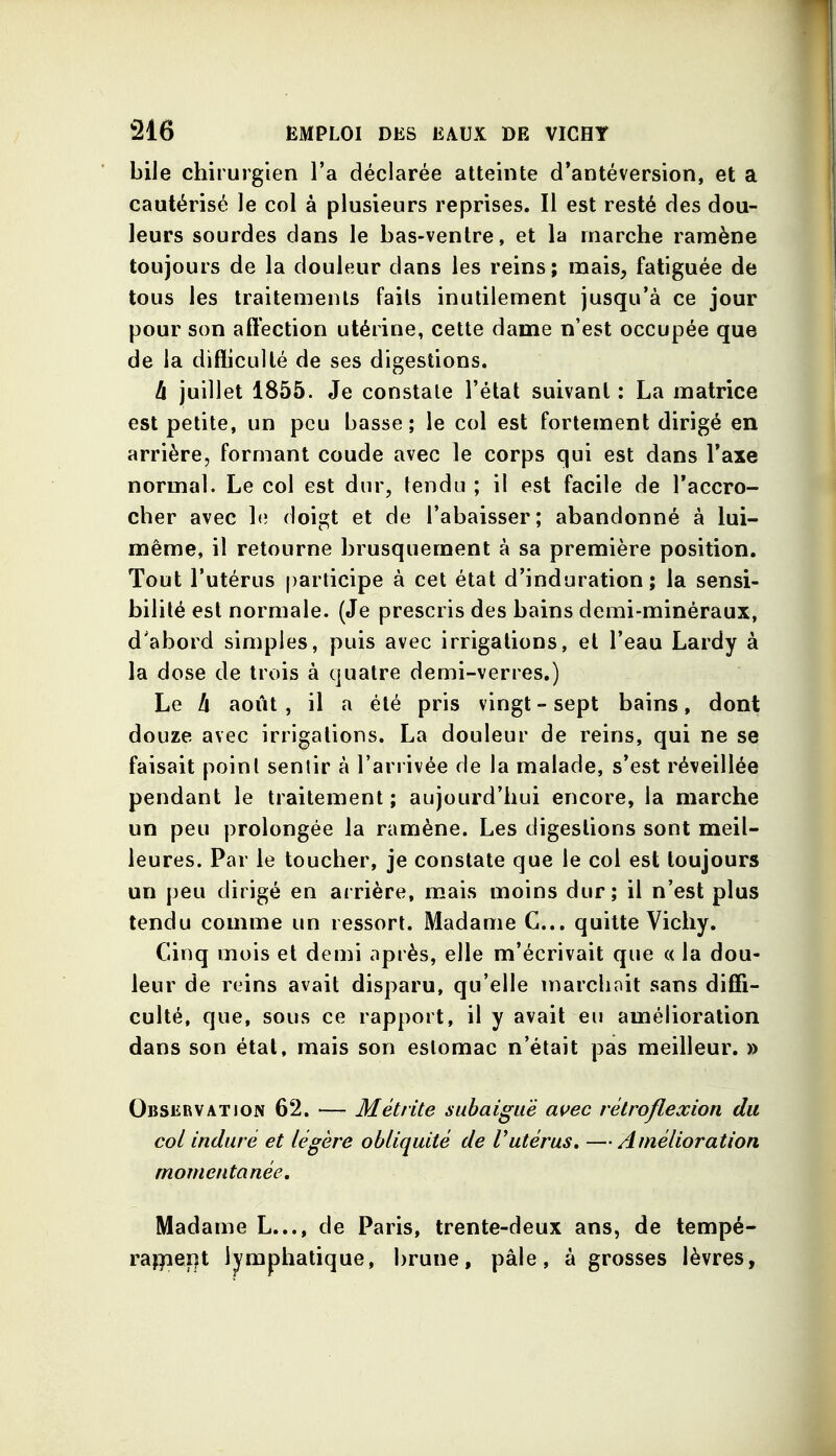 bile chirurgien l'a déclarée atteinte d'antéversion, et a cautérisé le col à plusieurs reprises. Il est resté des dou- leurs sourdes dans le bas-ventre, et la marche ramène toujours de la douleur dans les reins; mais, fatiguée de tous les traitements faits inutilement jusqu'à ce jour pour son affection utérine, cette dame n'est occupée que de la diflicullé de ses digestions. à juillet 1855. Je constate l'état suivant : La matrice est petite, un peu basse; le col est fortement dirigé en arrière, formant coude avec le corps qui est dans Taxe normal. Le col est dur, tendu ; il est facile de l'accro- cher avec h; doigt et de l'abaisser; abandonné à lui- même, il retourne brusquement à sa première position. Tout l'utérus participe à cet état d'induration; la sensi- bilité est normale. {Je prescris des bains demi-minéraux, d'abord simples, puis avec irrigations, et l'eau Lardy à la dose de trois à quatre demi-verres.) Le h août, il a été pris vingt-sept bains, dont douze avec irrigations. La douleur de reins, qui ne se faisait point sentir à l'arrivée de la malade, s'est réveillée pendant le traitement; aujourd'hui encore, la marche un peu prolongée la ramène. Les digestions sont meil- leures. Par le toucher, je constate que le col est toujours un peu dirigé en arrière, mais moins dur; il n'est plus tendu comme un ressort. Madame C... quitte Vichy. Cinq mois et demi après, elle m'écrivait que « la dou- leur de reins avait disparu, qu'elle marchait sans diffi- culté, que, sous ce rapport, il y avait eu amélioration dans son état, mais son estomac n'était pas meilleur. » Observation 62. — Métrite subaiguë auec rêlroflexion du col induré et légère obliquité de Vutérus, —Amélioration momentanée. Madame L..., de Paris, trente-deux ans, de tempé- raf)ieï|t lymphatique, brune, pâle, à grosses lèvres,