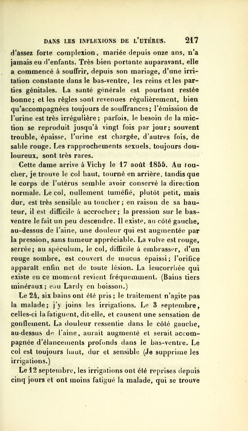 d'assez forte complexion, mariée depuis onze ans, n'a jamais eu d'enfants. Très bien portante auparavant, elle a commencé à souffrir, depuis son mariage, d'une irri- tation constante dans le bas-ventre, les reins et les par- ties génitales. La santé générale est pourtant restée bonne; et les règles sont revenues régulièrement, bien qu'accompagnées toujours de souffrances; l'émission de l'urine est très irrégulière; parfois, le besoin de la mic- tion se reproduit jusqu'à vingt fois par jour; souvent trouble, épaisse, l'urine est chargée, d'autres fois, de sable rouge. Les rapprochements sexuels, toujours dou- loureux, sont très rares. Cette dame arrive à Vichy le 17 août 1855. Au fou- cher, je trouve le col haut, tourné en arrière, tandis que le corps de l'utérus semble avoir conservé la direction normale. Le col, nullement tuméfié, plutôt petit, mais dur, est très sensible au toucher; en raison de sa hau- teur, il est difficile à accrocher; la pression sur le bas- ventre le fait un peu descendre. 11 existe, au côté gauche, au-dessus de l'aine, une douleur qui est augmentée par la pression, sans tumeur appréciable. La vulve est rouge, serrée; au spéculum, le col, difficile à embrasser, d'un rouge sombre, est couvert de mucus épaissi; l'orifice apparaît enfin net de toute lésion. La lencorrliée qui existe en ce moment revient fréquemnienl. (Bains tiers minéraux; eau Lardy en boisson.) Le 2/i, six bains ont été pris ; le traitement n'agite pas la malade; j'y joins les irrigations. Le 3 septembre, celles-ci la fatiguent, dit-elle, et causent une sensation de gonflement. La douleur ressentie dans le côté gauche, au-dessus do l'aine, aurait augmenté et serait accom- pagnée d'élanceujenls profonds dans le bas-ventre. Le col est toujours haut, dur et sensible (Je supprime les irrigations.) Le 12 septembre, les irrigations ont été reprises depuis cinq jours et ont moins fatigué la malade, qui se trouve