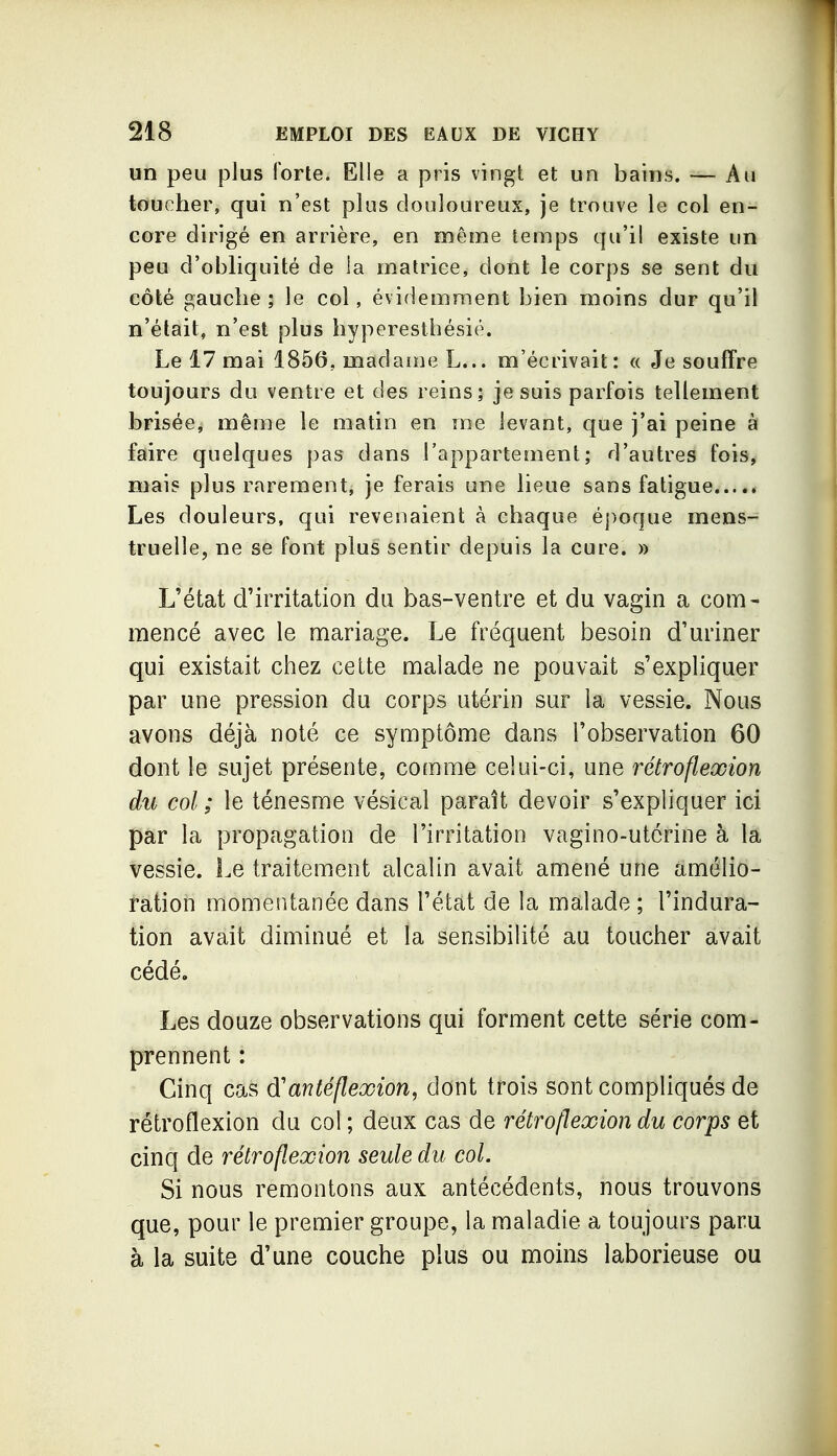 un peu plus forte. Elle a pris vingt et un baius. — Au toucher, qui n'est plus douloureux, je trouve le col en- core dirigé en arrière, en même temps qu'il existe un peu d'obliquité de !a matrice, dont le corps se sent du côté gauche ; le col, évidemment bien moins dur qu'il n'était, n'est plus hyperesthésié. Le 17 mai 1856, madame L... m'écrivait: « Je souffre toujours du ventre et des reins; je suis parfois tellement brisée, même le matin en me levant, que j'ai peine à faire quelques j)as dans l'appartement; d'autres fois, mais plus rarement, je ferais une lieue sans fatigue Les douleurs, qui revenaient à chaque é])oque mens- truelle, ne se font plus sentir depuis la cure. » L'état d'irritation du bas-ventre et du vagin a com- mencé avec le mariage. Le fréquent besoin d'uriner qui existait chez celte malade ne pouvait s'expliquer par une pression du corps utérin sur la vessie. Nous avons déjà noté ce symptôme dans l'observation 60 dont le sujet présente, comme ceiui-ci, une rétroflexion du col ; le ténesme vésical paraît devoir s'expliquer ici par la propagation de l'irritation vagino-utcrine à la vessie. Le traitement alcalin avait amené une amélio- ration momentanée dans l'état de la malade ; l'indura- tion avait diminué et la sensibilité au toucher avait cédé. Les douze observations qui forment cette série com- prennent : Cinq cas d'an té flexion, dont trois sont compliqués de rétroflexion du col ; deux cas de rétroflexion du corps et cinq de rétroflexion seule du col. Si nous remontons aux antécédents, nous trouvons que, pour le premier groupe, la maladie a toujours paru à la suite d'une couche plus ou moins laborieuse ou