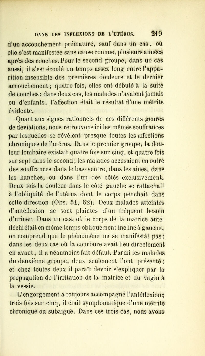 d'un accouchement prématuré, sauf dans un cas, où elle s'est manifestée sans cause connue, plusieurs années après des couches. Pour le second groupe, dans un cas aussi, il s'est écoulé un temps assez long entre l'appa- rition insensible des premières douleurs et le dernier accouchement ; quatre fois, elles ont débuté à la suite de couches ; dans deux cas, les malades n'avaient jamais eu d'enfants, l'affection était le résultat d'une métrite évidente. Quant aux signes rationnels de ces différents genres de déviations, nous retrouvons ici les mêmes souffrances par lesquelles se révèlent presque toutes les affections chroniques de l'utérus. Dans le premier groupe, la dou- leur lombaire existait quatre fois sur cinq, et quatre fois sur sept dans le second ; les malades accusaient en outre des souffrances dans le bas-ventre, dans les aines, dans les hanches, ou dans l'un des côtés exclusivement. Deux fois la douleur dans le côté gauche se rattachait à l'obliquité de l'utérus dont le corps penchait dans cette direction (Obs. 51, 62). Deux malades atteintes d'antéflexion se sont plaintes d'un fréquent besoin d'uriner. Dans un cas, où le corps de la matrice anté- fléchiétait en même temps obliquement incliné à gauche, on comprend que le phénomène ne se manifestât pas; dans les deux cas où la courbure avait lieu directement en avant, il a néanmoins fait défaut. Parmi les malades du deuxième groupe, deux seulement l'ont présenté ; et chez toutes deux il paraît devoir s'expliquer par la propagation de l'irritation de la matrice et du vagin à la vessie. L'engorgement a toujours accompagné l'antéflexion; trois fois sur cinq, il était symptomatique d'une métrite chronique ou subaiguë. Dans ces trois cas, nous avons