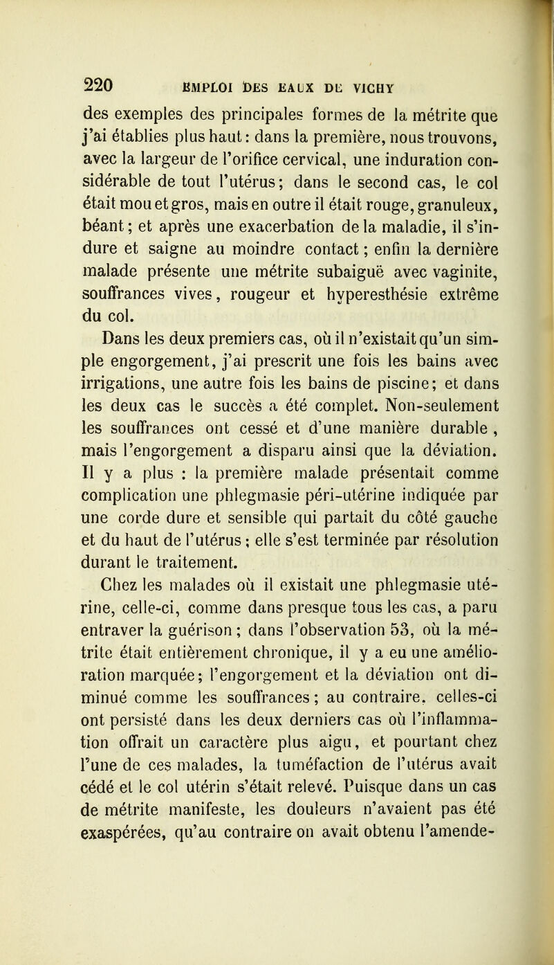 des exemples des principales formes de la métrite que j'ai établies plus haut : dans la première, nous trouvons, avec la largeur de Torifice cervical, une induration con- sidérable de tout Tutérus; dans le second cas, le col était mou et gros, mais en outre il était rouge, granuleux, béant; et après une exacerbation delà maladie, il s'in- dure et saigne au moindre contact ; enfin la dernière malade présente une métrite subaiguë avec vaginite, souffrances vives, rougeur et hyperesthésie extrême du col. Dans les deux premiers cas, où il n'existait qu'un sim- ple engorgement, j'ai prescrit une fois les bains avec irrigations, une autre fois les bains de piscine; et dans les deux cas le succès a été complet. Non-seulement les souffrances ont cessé et d'une manière durable , mais l'engorgement a disparu ainsi que la déviation. Il y a plus : la première malade présentait comme complication une phlegmasie péri-utérine indiquée par une corde dure et sensible qui partait du côté gauche et du haut de l'utérus ; elle s'est terminée par résolution durant le traitement. Chez les malades où il existait une phlegmasie uté- rine, celle-ci, comme dans presque tous les cas, a paru entraver la guérison ; dans l'observation 53, où la mé- trite était entièrement chronique, il y a eu une amélio- ration marquée; l'engorgement et la déviation ont di- minué comme les souffrances ; au contraire, celles-ci ont persisté dans les deux derniers cas où l'inflamma- tion offrait un caractère plus aigu, et pourtant chez l'une de ces malades, la tuméfaction de l'utérus avait cédé et le col utérin s'était relevé. Puisque dans un cas de métrite manifeste, les douleurs n'avaient pas été exaspérées, qu'au contraire on avait obtenu l'amende-