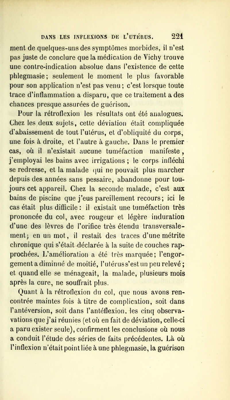 ment de quelques-uns des symptômes morbides, il n'est pas juste de conclure que la médication de Vichy trouve une contre-indication absolue dans l'existence de cette phlegmasie; seulement le moment le plus favorable pour son application n'est pas venu; c'est lorsque toute trace d'inflammation a disparu, que ce traitement a des chances presque assurées de guérison. Pour la rétroflexion les résultats ont été analogues. Chez les deux sujets, cette déviation était compliquée d'abaissement de tout l'utérus, et d'obliquité du corps, une fois à droite, et l'autre à gauche. Dans le premier cas, où il n'existait aucune tuméfaction manifeste, j'employai les bains avec irrigations; le corps infléchi se redresse, et la malade (jui ne pouvait plus marcher depuis des années sans pessaire, abandonne pour tou- jours cet appareil. Chez la seconde malade, c'est aux bains de piscine que j'eus pareillement recours; ici le cas était plus difficile : il existait une tuméfaction très prononcée du col, avec rougeur et légère induration d'une des lèvres de l'orifice très étendu transversale- ment 3 en un mot, il restait des traces d'une métrite chronique qui s'était déclarée à la suite de couches rap- prochées. L'amélioration a été très marquée; l'engor- gement a diminué de moitié, l'ulérus s'est un peu relevé; et quand elle se ménageait, la malade, plusieurs mois après la cure, ne souffrait plus. Quant à la rétroflqxion du col, que nous avons ren- contrée maintes fois à titre de complication, soit dans l'antéversion, soit dans l'antéflexion. les cinq observa- vations que j'ai réunies (et 011 en fait de déviation, celle-ci a paru exister seule), confirment les conclusions où nous a conduit l'étude des séries de faits précédentes. Là où l'inflexion n'était point liée à une phlegmasie, la guérison