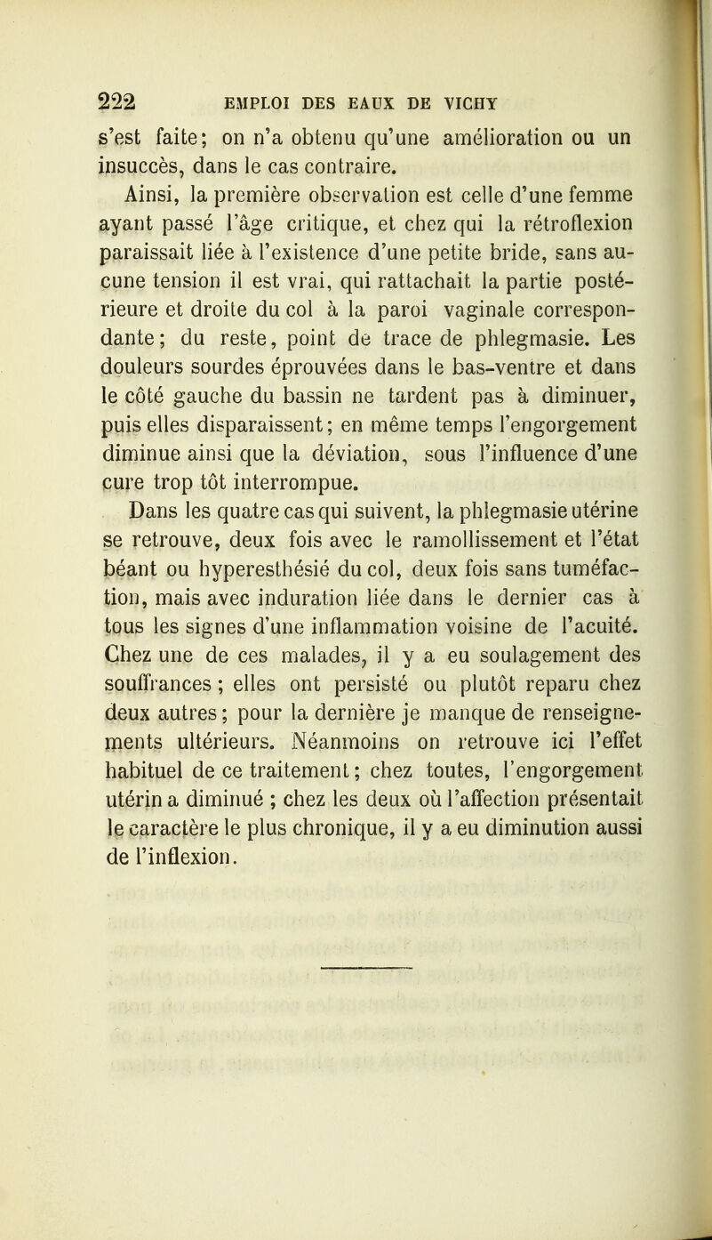 s'est faite; on n'a obtenu qu'une amélioration ou un insuccès, dans le cas contraire. Ainsi, la première observation est celle d'une femme ayant passé l'âge critique, et chez qui la rétroflexion paraissait liée à l'existence d'une petite bride, sans au- cune tension il est vrai, qui rattachait la partie posté- rieure et droite du col à la paroi vaginale correspon- dante; du reste, point de trace de phlegmasie. Les douleurs sourdes éprouvées dans le bas-ventre et dans le côté gauche du bassin ne tardent pas à diminuer, puis elles disparaissent; en même temps l'engorgement diminue ainsi que la déviation, sous l'influence d'une cure trop tôt interrompue. Dans les quatre cas qui suivent, la phlegmasie utérine se retrouve, deux fois avec le ramollissement et l'état béant ou hyperesthésié du col, deux fois sans tuméfac- tion, mais avec induration liée dans le dernier cas à tous les signes d'une inflammation voisine de l'acuité. Chez une de ces malades, il y a eu soulagement des soufîrances ; elles ont persisté ou plutôt reparu chez deux autres ; pour la dernière je manque de renseigne- ments ultérieurs, r^éanraoins on retrouve ici l'effet habituel de ce traitement ; chez toutes, l'engorgement utérin a diminué ; chez les deux où l'afî'ection présentait le caractère le plus chronique, il y a eu diminution aussi de l'inflexion.