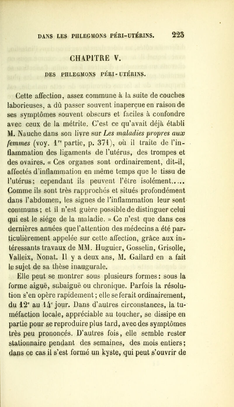 CHAPITRE V. DES PHLEGMONS PÉRI-UTÉRINS. Cette affection, assez commune à la suite de couches laborieuses, a dû passer souvent inaperçue en raison de ses symptômes souvent obscurs et faciles à confondre avec ceux de la métrite. C'est ce qu'avait déjà établi M. Nauche dans son livre sur Les maladies propres aux femmes (voy. i' partie, p. 371), où il traite de l'in- flammation des ligaments de l'utérus, des trompes et des ovaires. « Ces organes sont ordinairement, dit-il, affectés d'inflammation en même temps que le tissu de l'utérus; cependant ils peuvent l'être isolément Comme ils sont très rapprochés et situés profondément dans l'abdomen, les signes de l'inflammation leur sont communs ; et il n'est guère possible de distinguer celui qui est le siège de la maladie. » Ce n'est que dans ces dernières années que l'attention des médecins a été par- ticulièrement appelée sur cette affection, grâce aux in- téressants travaux de MM. Huguier, Gosselin, Grisolle, Valleix, Nonat. Il y a deux ans, M. Gallard en a fait le sujet de sa thèse inaugurale. Elle peut se montrer sous plusieurs formes : sous la forme aiguë, subaiguê ou chronique. Parfois la résolu- tion s'en opère rapidement ; elle se ferait ordinairement, du 12' au li'jour. Dans d'autres circonstances, la tu- méfaction locale, appréciable au toucher, se dissipe en partie pour se reproduire plus tard, avec des symptômes très peu prononcés. D'autres fois, elle semble rester stationnaire pendant des semaines, des mois entiers; dans ce cas il s'est formé un kyste, qui peut s'ouvrir de