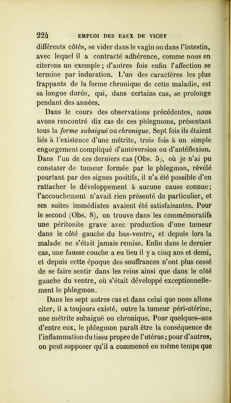 différents côtés, se vider dans le vagin ou dans Tintestin, avec lequel il a contracté adhérence, comme nous en citerons un exemple; d'autres fois enfin Taffection se termine par induration. L'un des caractères les plus frappants de la forme chronique de cette maladie, est sa longue durée, qui, dans certains cas, se prolonge pendant des années. Dans le cours des observations précédentes, nous avons rencontré dix cas de ces phlegmons, présentant tous la forme subaiguëoa chronique. Sept fois ils étaient liés à l'existence d'une métrite, trois fois à un simple engorgement compliqué d'antéversion ou d'antéflexion. Dans l'un de ces derniers cas (Obs. 5;, où je n'ai pu constater de tumeur formée par le phlegmon, révélé pourtant par des signes positifs, il n'a été possible d'en rattacher le développement à aucune cause connue; Taccouchement n'avait rien présenté de particulier, et ses suites immédiates avaient été satisfaisantes. Pour le second (Obs, 8), on trouve dans les commémoratifs une péritonite grave avec production d'une tumeur dans le côté gauche du bas-ventre, et depuis lors la malade ne s'était jamais remise. Enfin dans le dernier cas, une fausse couche a eu lieu il y a cinq ans et demi, et depuis cette époque des souffrances n'ont plus cessé de se faire sentir dans les reins ainsi que dans le côté gauche du ventre, où s'était développé exceptionnelle- ment le phlegmon. Dans les sept autres cas et dans celui que nous allons citer, il a toujours existé, outre la tumeur péri-utérine, une métrite subaiguë ou chronique. Pour quelques-uns d'entre eux, le phlegmon paraît être la conséquence de l'inflammation du tissu propre de l'utérus ; pour d'autres, on peut supposer qu'il a commencé en même temps que