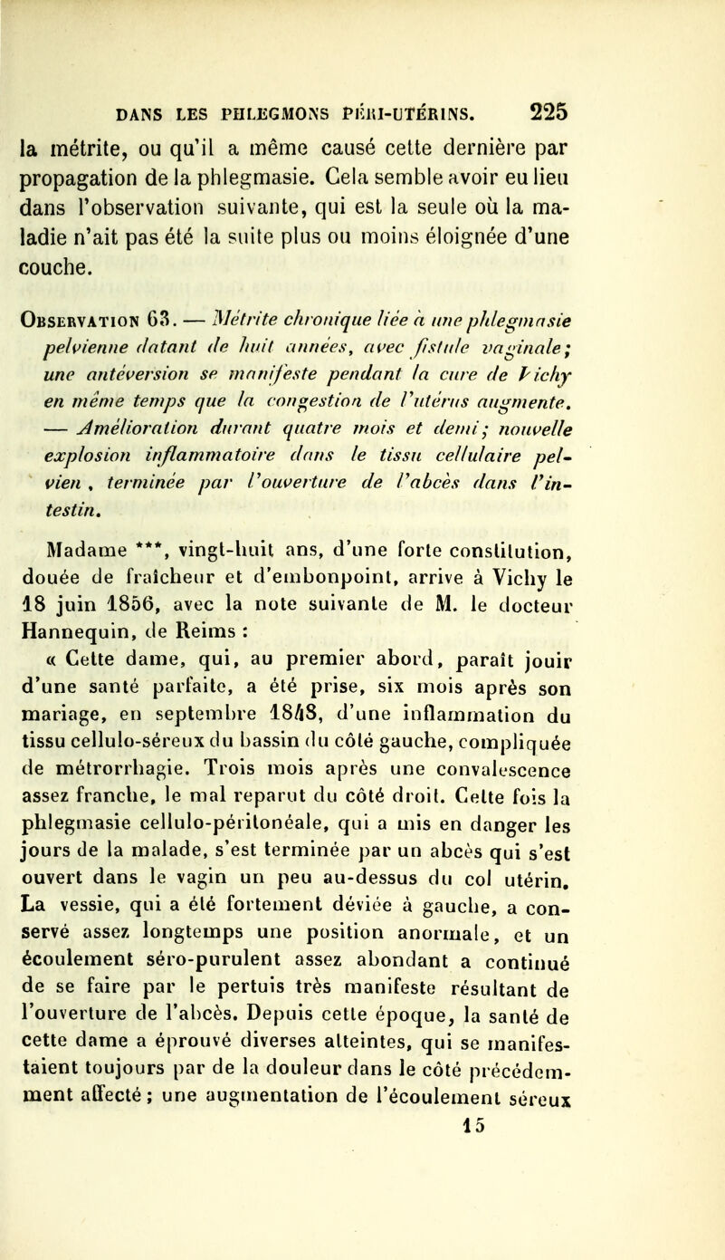 la métrite, ou qu'il a même causé celte dernière par propagation de la phlegmasie. Gela semble avoir eu lieu dans l'observation suivante, qui est la seule où la ma- ladie n'ait pas été la suite plus ou moins éloignée d'une couche. Observation 63. — Métrite chronique liée a une phlegmasie pelvienne datant de huit années, avec fistide vaginale; une antéversion se manifeste pendant la cure de Pichy en même temps que la congestion, de Vutérus augmente, — Amélioration durant quatre mois et demi ; nouvelle explosion inflammatoire dans le tissu cellulaire pel^ vien , terminée par rouverture de rabcès dans rin- testin. Madame ***, vingt-huit ans, d'une forte constitution, douée de fraîcheur et d'embonpoint, arrive à Vichy le 18 juin 1856, avec la note suivante de M. le docteur Hannequin, de Reims : c< Cette dame, qui, au premier abord, paraît jouir d'une santé parfaite, a été prise, six mois après son mariage, en septembre 18/i8, d'une inflammation du tissu cellulo-séreux du bassin du côté gauche, compliquée de métrorrhagie. Trois mois après une convalescence assez franche, le mal reparut du côté droit. Cette fois la phlegmasie cellulo-périlonéale, qui a mis en danger les jours de la malade, s'est terminée par un abcès qui s'est ouvert dans le vagin un peu au-dessus du col utérin, La vessie, qui a été fortement déviée à gauche, a con- servé assez longtemps une position anormale, et un écoulement séro-purulent assez abondant a continué de se faire par le pertuis très manifeste résultant de l'ouverture de l'abcès. Depuis cette époque, la santé de cette dame a éprouvé diverses atteintes, qui se manifes- taient toujours par de la douleur dans le côté précédem- ment affecté ; une augmentation de l'écoulement séreux 15