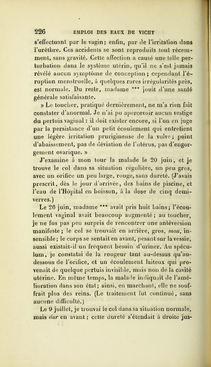 s'effectuant par le vagin; enfin, par tle Firritation dans l'uréthre. Ces accidenis se sont reproduits tout récem- ment, sans gravité. Cette affection a causé une telle per- turbation dans le système utérin, qu'il ne s'est jamais révélé aucun symptôme de conception; cependant l'é- ruption menstruelle, à quelques rares irrégularités près, est normale. Du reste, madame *** jouit d'une santé générale satisfaisante. )) Le toucher, pratiqué dernièrement, ne m'a rien fait constater d'anormal. Je n'ai pu apercevoir aucun vestige du pertuis vaginal : il doit exister encore, si l'on en juge par la persistance d'un petit écoulement qui entretient une légère irritation prurigineuse de la vulve ; point d'abaissement, pas de déviation de l'utérus, pas d'engor- gement ovarique. » J'examine à mon tour la malade le 20 juin, et je trouve le col dans sa situation régulière, un peu gros, avec un orifice un peu large, rouge, sans dureté. (J'avais prescrit, dès le jour d'arrivée, des bains de piscine, et l'eau de l'Hôpital en boisson, à la dose de cinq demi- verres.) Le 26 juin, madame *** avait pris huit bains; l'écou- lement vaginal avait beaucoup augmenté ; au toucher, je ne fus pas peu surpris de rencontrer une antéversion manifeste ; le col se trouvait en arrière, gros, mou, in- sensible ; le corps se sentait en avant, pesant sur la vessie, aussi existait-il un fréquent besoin d'uriner. Au spécu- lum, je constatai de la rougeur tant au-dessus qu'au- dessous de l'orifice, et un écoulement laiteux qui pro- venait de quelque pertuis invisible, mais non de la cavité utérine. En même temps, la malade indiquait de l'amé- lioration dans son état; ainsi, en marchant, elle ne souf- frait plus des reins. (Le traitement fut continué, sans aucune difficulté.) Le 9 juillet, je trouvai le col dans sa situation normale, mais dur en avant ; cette dureté s'étendait à droite jus-