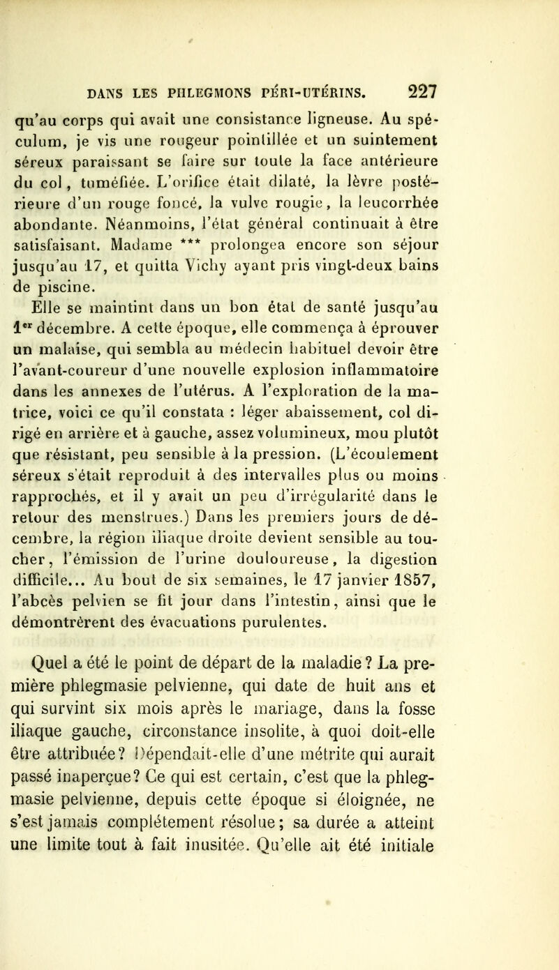 qu'au corps qui avait une consistance ligneuse. Au spé- culum, je vis une rougeur poinliJlée et un suintement séreux paraissant se faire sur toute la face antérieure du col, tuméfiée. L'orifice était dilaté, la lèvre posté- rieure d'un rouge foncé, la vulve rougie, la leucorrhée abondante. Néanmoins, l'état général continuait à être satisfaisant. Madame *** prolongea encore son séjour jusqu'au 17, et quitta Vichy ayant pris vingt-deux bains de piscine. Elle se maintint dans un bon état de santé jusqu'au 1 décembre. A cette époque, elle commença à éprouver un malaise, qui sembla au médecin habituel devoir être Tavant-coureur d'une nouvelle explosion inflammatoire dans les annexes de l'utérus. A l'exploration de la ma- trice, voici ce qu'il constata : léger abaissement, col di- rigé en arrière et à gauche, assez volumineux, mou plutôt que résistant, peu sensible à la pression. (L'écoulement séreux s'était reproduit à des intervalles plus ou moins rapprochés, et il y avait un peu d'irrégularité dans le retour des menstrues.) Dans les premiers jours de dé- cembre, la région iliaque droite devient sensible au tou- cher, l'émission de l'urine douloureuse, la digestion dilTicite... Au bout de six semaines, le 17 janvier 1857, l'abcès pelvien se fit jour dans l'intestin, ainsi que le démontrèrent des évacuations purulentes. Quel a été le point de départ de la maladie ? La pre- mière phlegmasie pelvienne, qui date de huit ans et qui survint six mois après le mariage, dans la fosse iliaque gauche, circonstance insolite, à quoi doit-elle être attribuée? Dépendait-elle d'une métrite qui aurait passé inaperçue? Ce qui est certain, c'est que la phleg- masie pelvienne, depuis cette époque si éloignée, ne s'est jamais complètement résolue; sa durée a atteint une limite tout à fait inusitée. Qu'elle ait été initiale