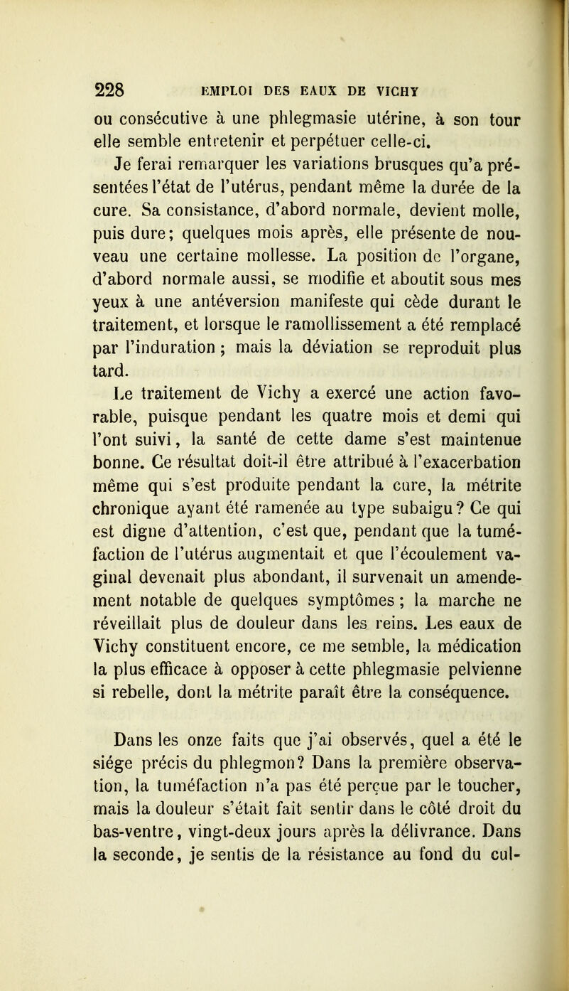 OU consécutive à une phlegmasie utérine, à son tour elle semble entretenir et perpétuer celle-ci. Je ferai remarquer les variations brusques qu'a pré- sentées l'état de l'utérus, pendant même la durée de la cure. Sa consistance, d'abord normale, devient molle, puis dure; quelques mois après, elle présente de nou- veau une certaine mollesse. La position de l'organe, d'abord normale aussi, se modifie et aboutit sous mes yeux à une antéversion manifeste qui cède durant le traitement, et lorsque le ramollissement a été remplacé par l'induration ; mais la déviation se reproduit plus tard. Le traitement de Vichy a exercé une action favo- rable, puisque pendant les quatre mois et demi qui l'ont suivi, la santé de cette dame s'est maintenue bonne. Ce résultat doit-il être attribué à l'exacerbation même qui s'est produite pendant la cure, la métrite chronique ayant été ramenée au type subaigu? Ce qui est digne d'attention, c'est que, pendant que la tumé- faction de l'utérus augmentait et que l'écoulement va- ginal devenait plus abondant, il survenait un amende- ment notable de quelques symptômes ; la marche ne réveillait plus de douleur dans les reins. Les eaux de Vichy constituent encore, ce me semble, la médication la plus efficace à opposer à cette phlegmasie pelvienne si rebelle, dont la métrite paraît être la conséquence. Dans les onze faits que j'ai observés, quel a été le siège précis du phlegmon? Dans la première observa- tion, la tuméfaction n'a pas été perçue par le toucher, mais la douleur s'était fait sentir dans le côté droit du bas-ventre, vingt-deux jours après la délivrance. Dans la seconde, je sentis de la résistance au fond du cul-