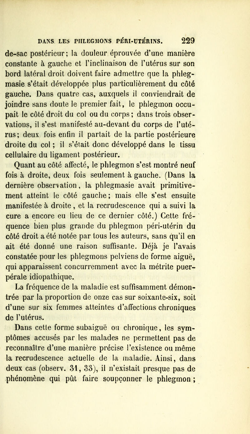 de-sac postérieur; la douleur éprouvée d'une manière constante à gauche et l'inclinaison de l'utérus sur son bord latéral droit doivent faire admettre que la phleg- masie s'était développée plus particulièrement du côté gauche. Dans quatre cas, auxquels il conviendrait de joindre sans doute le premier fait, le phlegmon occu- pait le côté droit du col ou du corps ; dans trois obser- vations, il s'est manifesté au-devant du corps de l'uté- rus; deux fois enfin il partait de la partie postérieure droite du col ; il s'était donc développé dans le tissu cellulaire du ligament postérieur. Quant au côté affecté, le phlegmon s'est montré neuf fois à droite, deux fois seulement à gauche. (Dans la dernière observation, la phlegmasie avait primitive- ment atteint le côté gauche; mais elle s'est ensuite manifestée à droite , et la recrudescence qui a suivi la cure a encore eu lieu de ce dernier côté.) Cette fré- quence bien plus grande du phlegmon péri-utérin du côté droit a été notée par tous les auteurs, sans qu'il en ait été donné une raison suffisante. Déjà je l'avais constatée pour les phlegmons pelviens de forme aiguë, qui apparaissent concurremment avec la métrite puer- pérale idiopathique. La fréquence de la maladie est suffisamment démon- trée par la proportion de onze cas sur soixante-six, soit d'une sur six femmes atteintes d'afl'ections chroniques de l'utérus. Dans cette forme subaiguë ou chronique, les sym- ptômes accusés par les malades ne permettent pas de reconnaître d'une manière précise l'existence ou même la recrudescence actuelle de la maladie. Ainsi, dans deux cas (observ. 31, 3o), il n'existait presque pas de phénomène qui pût faire soupçonner le phlegmon ;