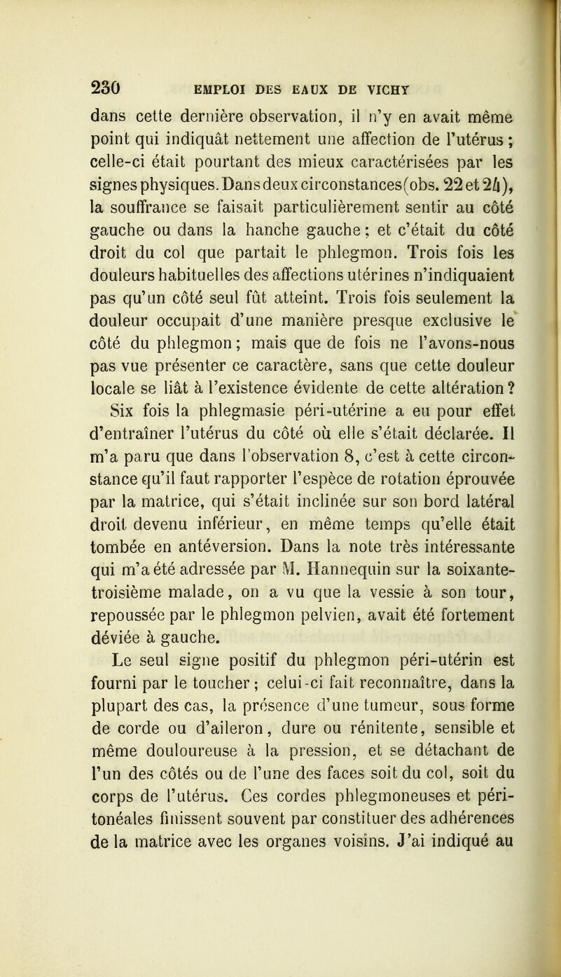 dans cette dernière observation, il n'y en avait même point qui indiquât nettement une affection de l'utérus ; celle-ci était pourtant des mieux caractérisées par les signes physiques. Dans deux circonstances(obs. 22 et 24), la souffrance se faisait particulièrement sentir au côté gauche ou dans la hanche gauche ; et c'était du côté droit du col que partait le phlegmon. Trois fois les douleurs habituelles des affections utérines n'indiquaient pas qu'un côté seul fût atteint. Trois fois seulement la douleur occupait d'une manière presque exclusive le côté du phlegmon ; mais que de fois ne l'avons-nous pas vue présenter ce caractère, sans que cette douleur locale se liât à l'existence évidente de cette altération? Six fois la phlegmasie péri-utérine a eu pour effet d'entraîner l'utérus du côté où elle s'était déclarée. Il m'a paru que dans l'observation 8, c'est à cette circon- stance qu'il faut rapporter l'espèce de rotation éprouvée par la matrice, qui s'était inclinée sur son bord latéral droit devenu inférieur, en même temps qu'elle était tombée en antéversion. Dans la note très intéressante qui m'a été adressée par M. Hannequin sur la soixante- troisième malade, on a vu que la vessie à son tour, repoussée par le phlegmon pelvien, avait été fortement déviée à gauche. Le seul signe positif du phlegmon péri-utérin est fourni par le toucher; celui-ci fait reconnaître, dans la plupart des cas, la présence d'une tumeur, sous forme de corde ou d'aileron, dure ou rénitente, sensible et même douloureuse à la pression, et se détachant de l'un des côtés ou de l'une des faces soit du col, soit du corps de l'utérus. Ces cordes phlegmoneuses et péri- tonéales finissent souvent par constituer des adhérences de la matrice avec les organes voisins. J'ai indiqué au