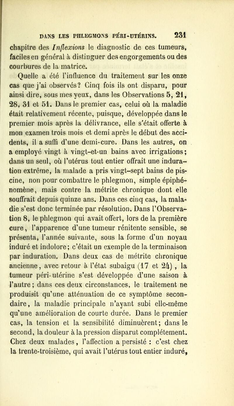 chapitre des Inflexions le diagnostic de ces tumeurs, faciles en général à distinguer des engorgements ou des courbures de la matrice. Quelle a été l'influence du traitement sur les onze cas que j'ai observés? Cinq fois ils ont disparu, pour ainsi dire, sous mes yeux, dans les Observations 5, 21, 28, 31 et 51. Dans le premier cas, celui où la maladie était relativement récente, puisque, développée dans le premier mois après la délivrance, elle s'était offerte à mon examen trois mois et demi après le début des acci- dents, il a suffi d'une demi-cure. Dans les autres, on a employé vingt à vingt-et-un bains avec irrigations; dans un seul, où l'utérus tout entier offrait une indura- tion extrême, la malade a pris vingt-sept bains de pis- cine, non pour combattre le phlegmon, simple épiphé- nomène, mais contre la métrite chronique dont elle souffrait depuis quinze ans. Dans ces cinq cas, la mala- die s'est donc terminée par résolution. Dans l'Observa- tion 8, le phlegmon qui avait offert, lors de la première cure, l'apparence d'une tumeur rénitente sensible, se présenta, l'année suivante, sous la forme d'un noyau induré et indolore; c'était un exemple de la terminaison par induration. Dans deux cas de métrite chronique ancienne, avec retour à l'état subaigu (17 et 24) , la tumeur péri-utérine s'est développée d'une saison à l'autre ; dans ces deux circonstances, le traitement ne produisit qu'une atténuation de ce symptôme secon- daire, la maladie principale n'ayant subi elle-même qu'une amélioration de courte durée. Dans le premier cas, la tension et la sensibilité diminuèrent; dans le second, la douleur à la pression disparut complètement. Chez deux malades, l'affection a persisté : c'est chez la trente-troisième, qui avait l'utérus tout entier induré,