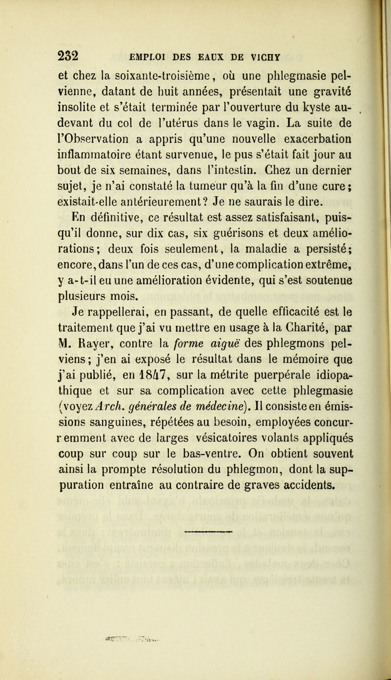 et chez la soixante-troisième, où une phlegnaasie pel- vienne, datant de huit années, présentait une gravité insoHte et s'était terniinée par l'ouverture du kyste au- devant du col de l'utérus dans le vagin. La suite de l'Observation a appris qu'une nouvelle exacerbation inflammatoire étant survenue, le pus s'était fait jour au bout de six semaines, dans l'intestin. Chez un dernier sujet, je n'ai constaté la tumeur qu'à la fin d'une cure; existait-elle antérieurement? Je ne saurais le dire. En définitive, ce résultat est assez satisfaisant, puis- qu'il donne, sur dix cas, six guérisons et deux amélio- rations; deux fois seulement, la maladie a persisté; encore, dans l'un de ces cas, d'une complication extrême, y a-t-il eu une amélioration évidente, qui s'est soutenue plusieurs mois. Je rappellerai, en passant, de quelle efficacité est le traitement que j'ai vu mettre en usage à la Charité, par M. Rayer, contre la forme aiguë des phlegmons pel- viens ; j'en ai exposé le résultat dans le mémoire que j'ai publié, en 1847, sur la métrite puerpérale idiopa- thique et sur sa complication avec cette phlegmasie {\oyez Arch, générales de médecine). Il consiste en émis- sions sanguines, répétées au besoin, employées concur- remment avec de larges vésicatoires volants appliqués coup sur coup sur le bas-ventre. On obtient souvent ainsi la prompte résolution du phlegmon, dont la sup- puration entraîne au contraire de graves accidents.