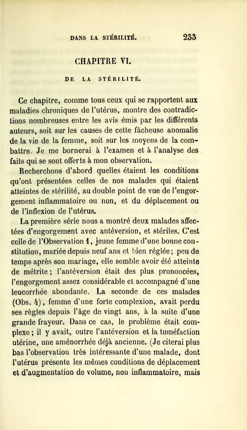 CHAPITRE VI. DE LA STÉRILITÉ. Ce chapitre, comme tous ceux qui se rapportent aux maladies chroniques de Tutérus, montre des contradic- tions nombreuses entre les avis émis par les différents auteurs, soit sur les causes de cette fâcheuse anomalie de la vie de la femme, soit sur les moyens de la com- battre. Je me bornerai à Texamen et à l'analyse des faits qui se sont offerts à mon observation. Recherchons d'abord quelles étaient les conditions qu'ont présentées celles de nos malades qui étaient atteintes de stérilité, au double point de vue de l'engor- gement inilammatoire ou non, et du déplacement ou de l'inflexion de l'utérus. La première série nous a montré deux malades affec- tées d'engorgement avec antéversion, et stériles. C'est celle de l'Observation 1, jeune femme d'une bonne con- stitution, mariée depuis neuf ans et bien réglée ; peu de temps après son mariage, elle semble avoir été atteinte de métrite ; l'antéversion était des plus prononcées, l'engorgement assez considérable et accompagné d'une leucorrhée abondante. La seconde de ces malades (Obs. Il), femme d'une forte complexion, avait perdu ses règles depuis l'âge de vingt ans, à la suite d'une grande frayeur. Dans ce cas, le problème était com- plexe ; il y avait, outre l'antéversion et la tuméfaction utérine, une aménorrhée déjà ancienne. (Je citerai plus bas l'observation très intéressante d'une malade, dont l'utérus présente les mêmes conditions de déplacement et d'augmentation de volume, non inflammatoire, mais