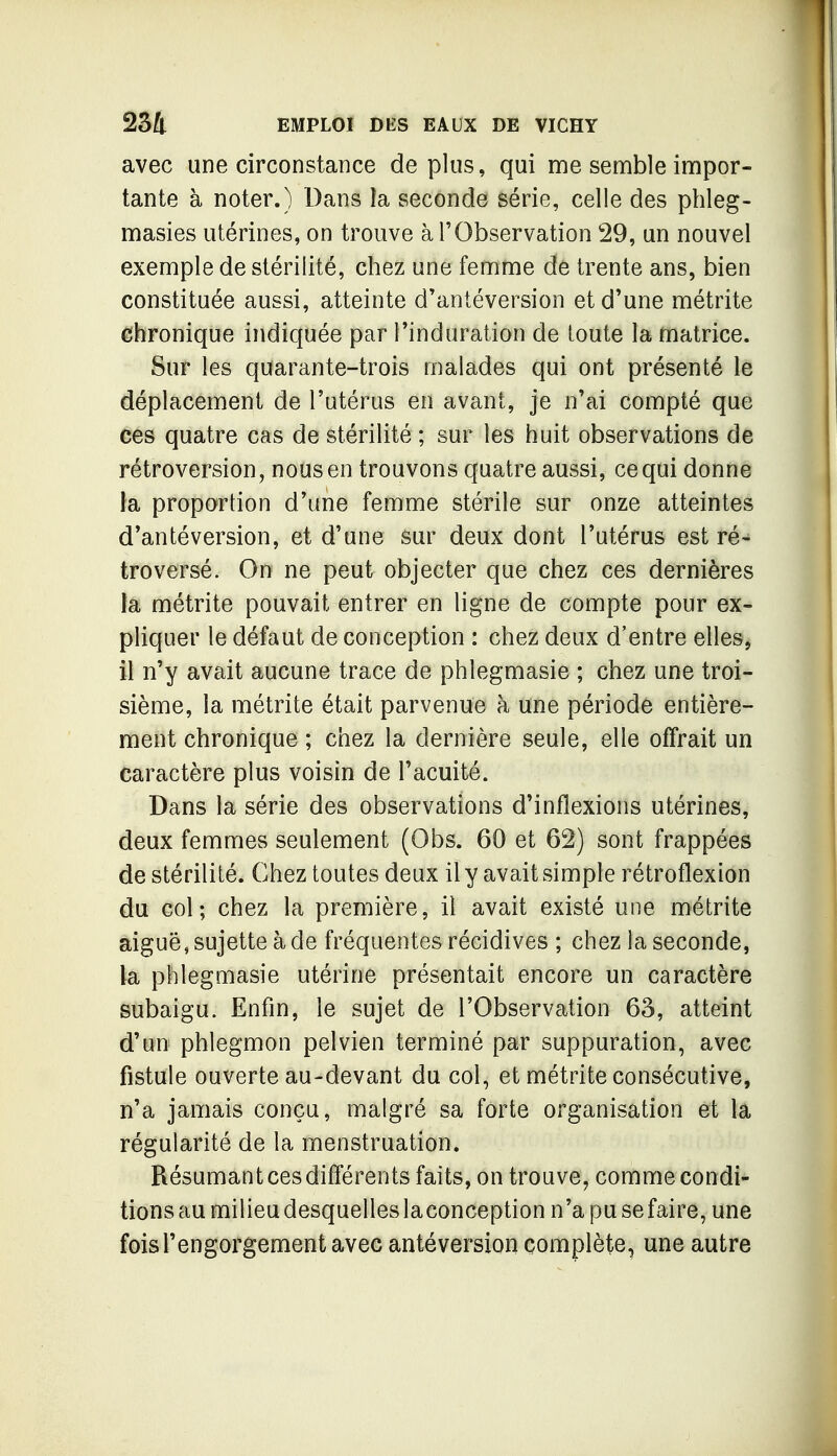 avec une circonstance de plus, qui me semble impor- tante à noter.) Dans la seconde série, celle des phleg- masies utérines, on trouve à l'Observation 29, un nouvel exemple de stérilité, chez une femme de trente ans, bien constituée aussi, atteinte d'antéversion et d'une métrite chronique indiquée par l'induration de toute la matrice. Sur les quarante-trois malades qui ont présenté le déplacement de l'utérus en avant, je n'ai compté que ces quatre cas de stérilité ; sur les huit observations de rétroversion, nous en trouvons quatre aussi, ce qui donne la proportion d'une femme stérile sur onze atteintes d'antéversion, et d'une sur deux dont l'utérus est ré- troversé. On ne peut objecter que chez ces dernières la métrite pouvait entrer en ligne de compte pour ex- pliquer le défaut de conception : chez deux d'entre elles, il n'y avait aucune trace de phlegmasie ; chez une troi- sième, la métrite était parvenue à une période entière- ment chronique ; chez la dernière seule, elle offrait un caractère plus voisin de l'acuité. Dans la série des observations d'inflexions utérines, deux femmes seulement (Obs. 60 et 62) sont frappées de stérilité. Chez toutes deux il y avait simple rétroflexion du col; chez la première, il avait existé une métrite aiguë, sujette à de fréquentes récidives ; chez la seconde, la phlegmasie utérine présentait encore un caractère subaigu. Enfin, le sujet de l'Observation 63, atteint d'un phlegmon pelvien terminé par suppuration, avec fistule ouverte au-devant du col, et métrite consécutive, n'a jamais conçu, malgré sa forte organisation et la régularité de la menstruation. Résumant ces différents faits, on trouve, comme condi- tions au milieu desquelles laconception n'a pu sefaire, une fois l'engorgement avec antéversion complète, une autre