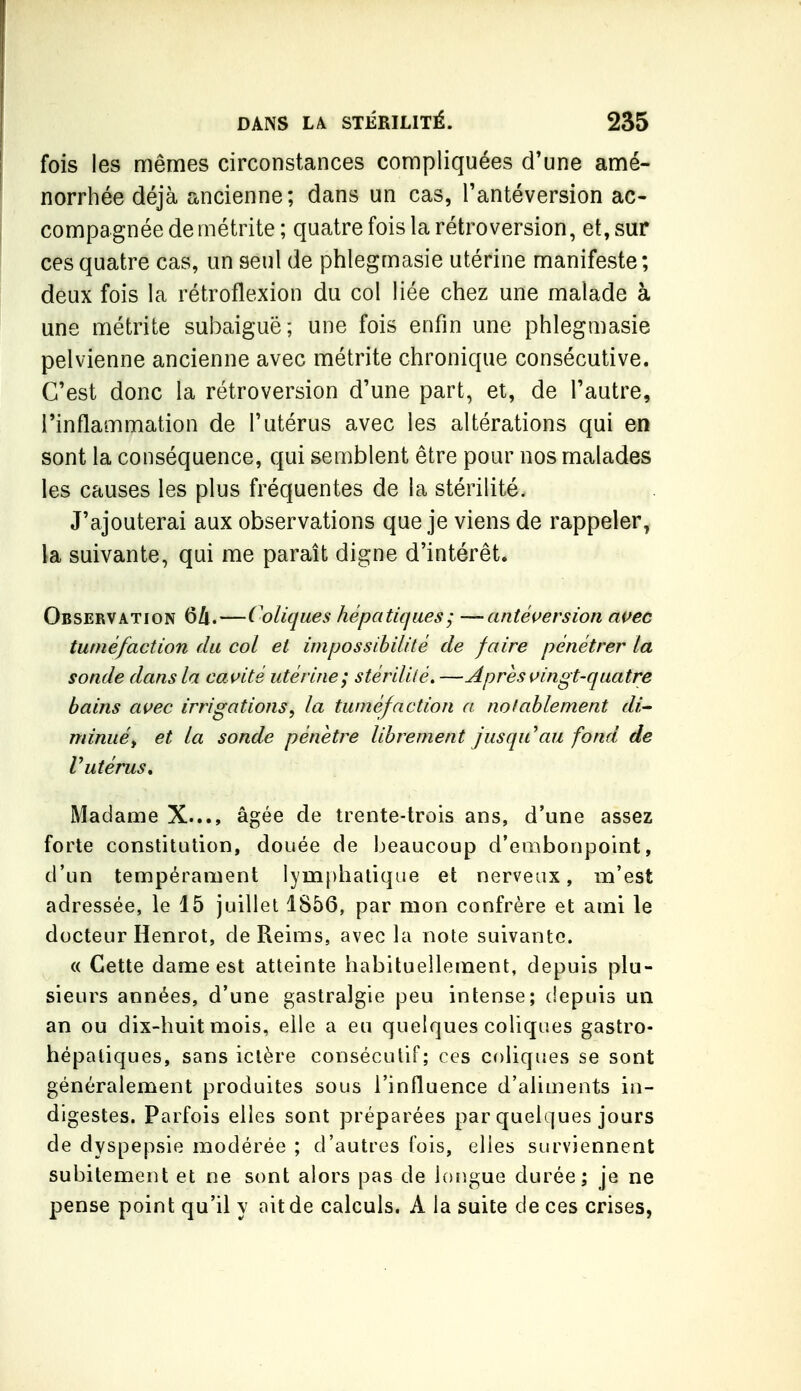 fois les mêmes circonstances compliquées d'une amé- norrhée déjà ancienne ; dans un cas, Tantéversion ac- compagnée demétrite; quatre fois la rétroversion, et, sur ces quatre cas, un seul de phlegmasie utérine manifeste ; deux fois la rétroflexion du col liée chez une malade à une métrite subaiguë; une fois enfin une phlegmasie pelvienne ancienne avec métrite chronique consécutive. C'est donc la rétroversion d'une part, et, de l'autre, l'inflammation de l'utérus avec les altérations qui en sont la conséquence, qui semblent être pour nos malades les causes les plus fréquentes de la stérilité. J'ajouterai aux observations que je viens de rappeler, la suivante, qui me paraît digne d'intérêt. Observation 6/i.—Coliques hépatiques ; —antéuersion ai^ec tuméfaction du col et impossibilité de faire pénétrer la sonde dans la cavité utérine; stérilité, —Apres \>ingt-quatre bains avec irrigations, la tuméfaction a notablement di^ minuéy et la sonde pénètre librement jusqu'au fond de Putérus. Madame X..., âgée de trente-trois ans, d'une assez forte constitution, douée de beaucoup d'embonpoint, d'un tempérament lymphatique et nerveux, m'est adressée, le 15 juillet 1SÔ6, par mon confrère et ami le docteur Henrot, de Reims, avec la note suivante. « Cette dame est atteinte habituellement, depuis plu- sieurs années, d'une gastralgie peu intense; (iepuis un an ou dix-huit mois, elle a eu quelques coliques gastro- hépaliques, sans ictère consécutif; ces coliques se sont généralement produites sous l'influence d'aliments in- digestes. Parfois elles sont préparées par quelques jours de dyspepsie modérée ; d'autres fois, elles surviennent subitement et ne sont alors pas de longue durée; je ne pense point qu'il y ait de calculs. A la suite de ces crises,