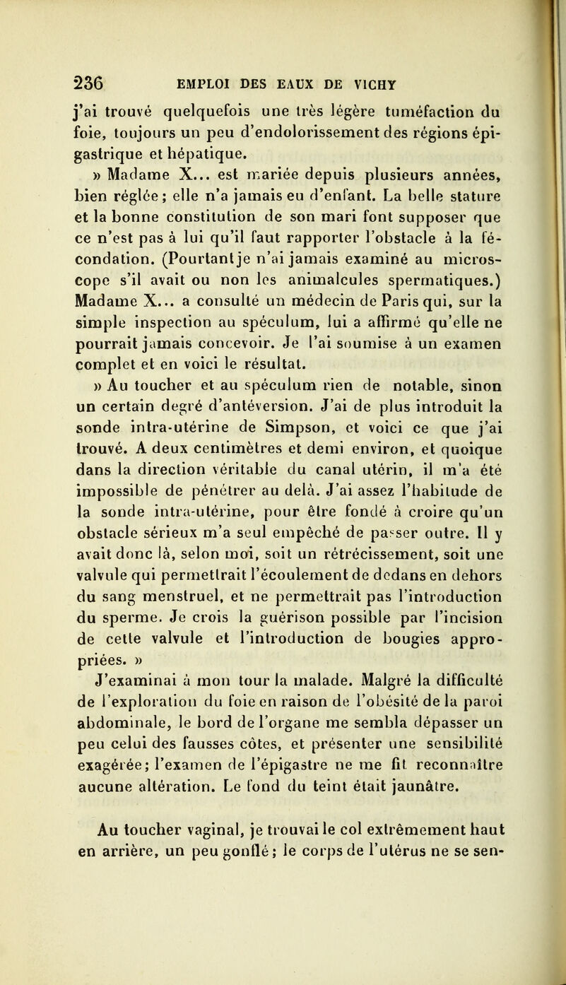 j*ai trouvé quelquefois une très légère tuméfaction du foie, toujours un peu d'endolorissement des régions épi- gastrique et hépatique. » Madame X... est mariée depuis plusieurs années, bien réglée; elle n'a jamais eu d'enfant. La belle stature et la bonne constitution de son mari font supposer que ce n'est pas à lui qu'il faut rapporter l'obstacle à la fé« condation. (Pourtant je n'ai jamais examiné au micros- cope s'il avait ou non les animalcules spermatiques.) Madame X... a consulté un médecin de Paris qui, sur la simple inspection au spéculum, lui a affirmé qu'elle ne pourrait jamais concevoir. Je l'ai soumise à un examen complet et en voici le résultat. » Au toucher et au spéculum rien de notable, sinon un certain degré d'antéversion. J'ai de plus introduit la sonde intra-utérine de Simpson, et voici ce que j'ai trouvé. A deux centimètres et demi environ, et quoique dans la direction véritable du canal utérin, il m'a été impossible de pénétrer au delà. J'ai assez l'habitude de la sonde intra-utérine, pour être fondé à croire qu'un obstacle sérieux m'a seul empêché de paî^ser outre. Il y avait donc là, selon moi, soit un rétrécissement, soit une valvule qui permettrait l'écoulement de dedans en dehors du sang menstruel, et ne permettrait pas l'introduction du sperme. Je crois la guérison possible par l'incision de cette valvule et l'introduction de bougies appro- priées. » J'examinai à mon tour la malade. Malgré la difficulté de l'exploration du foie en raison de l'obésité de la paroi abdominale, le bord de l'organe me sembla dépasser un peu celui des fausses côtes, et présenter une sensibilité exagérée; l'examen de l'épigastre ne me fit reconn;ûlre aucune altération. Le fond du teint était jaunâtre. Au toucher vaginal, je trouvai le col extrêmement haut en arrière, un peu gonflé ; le corps de l'utérus ne se sen-