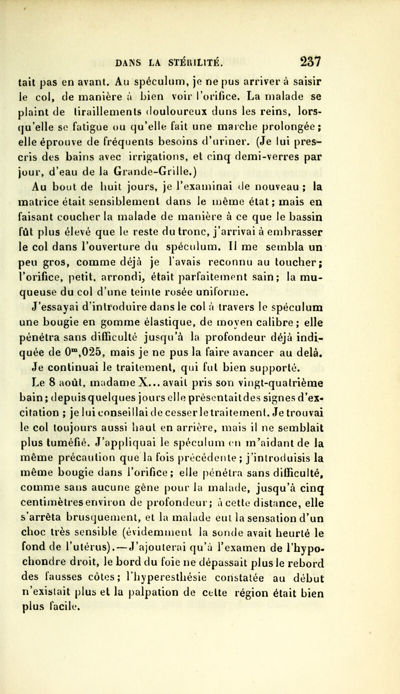 tait pas en avant. Au spéculum, je ne pus arriver à saisir le col, de manière à bien voir rorifjce. La malade se plaint de liraillements douloureux duns les reins, lors- qu'elle se fatigue ou qu'elle fait une marche prolongée; elle éprouve de fréquents besoins d'uriner. (Je lui pres- cris des bains avec irrigations, et cinq demi-verres par jour, d'eau de la Grande-Grille.) Au bout de huit jours, je l'examinai de nouveau ; la matrice était sensiblement dans le même état ; mais en faisant coucher la malade de manière à ce que le bassin fût plus élevé que le reste du tronc, j'arrivai à embrasser le col dans l'ouverture du spéculum. Il me sembla un peu gros, comme déjà je l'avais reconnu au toucher; l'orifice, petit, arrondi, était parfaitement sain; la mu- queuse du col d'une teinte rosée uniforme. J'essayai d'introduire dans le col à travers le spéculum une bougie en gomme élastique, de moyen calibre; elle pénétra sans difficulté jusqu'à la profondeur déjà indi- quée de 0™,025, mais je ne pus la faire avancer au delà. Je continuai le traitement, qui fut bien supporté. Le 8 août, madame X... avait pris son vingt-quatrième bain; depuis quelques jours elle présentaitdes signes d'ex- citation ; je lui conseillai de cesserletraitemenl. Je trouvai le col toujours aussi haut en arrière, mais il ne semblait plus tuméfié. J'appliquai le spéculum en m'aidantde la même précaution que la fois précédente; j'introduisis la même bougie dans l'orifice; elle pénétra sans difficulté, comme sans aucune gène pour la malade, jusqu'à cinq centimètres environ de profondeur; à cette distance, elle s'arrêta brusquement, et la malade eut la sensation d'un choc très sensible (évidemment la sonde avait heurté le fond de l'utérus). — J'ajouterai qu'à l'examen de l'hypo- ehondre droit, le bord du foie ne dépassait plus le rebord des fausses côtes; l'hyperesthésie constatée au début n'existait plus et la palpation de celte région était bien plus facile.