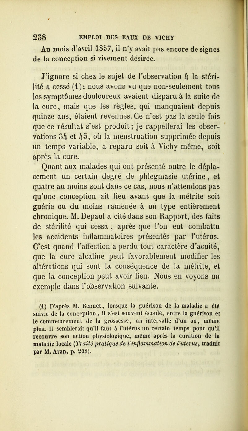 Au mois d'avril 1857, il n'y avait pas encore de signes de la conception si vivement désirée. J'ignore si chez le sujet de l'observation l\ la stéri- lité a cessé (1); nous avons vu que non-seulement tous les symptômes douloureux avaient disparu à la suite de la cure, mais que les règles, qui manquaient depuis quinze ans, étaient revenues. Ce n'est pas la seule fois que ce résultat s'est produit; je rappellerai les obser- vations SI et 45, où la menstruation supprimée depuis un temps variable, a reparu soit à Vichy même, soit après la cure. Quant aux malades qui ont présenté outre le dépla- cement un certain degré de phlegmasie utérine, et quatre au moins sont dans ce cas, nous n'attendons pas qu'une conception ait lieu avant que la métrite soit guérie ou du moins ramenée à un type entièrement chronique. M.Depaul a cité dans son Rapport, des faits de stérilité qui cessa , après que l'on eut combattu les accidents inflammatoires présentés par l'utérus. C'est quand l'alïection a perdu tout caractère d'acuité, que la cure alcaline peut favorablement modifier les altérations qui sont la conséquence de la métrite, et que la conception peut avoir lieu. Nous en voyons un exemple dans l'observation suivante. (1) D'après M. Bennet, lorsque la guérison de la maladie a été suivie de la conception, il s'est souvent écoulé, entre la guérison et le commencemenl de la grossesse, un intervalle d'un an, même plus. 11 semblerait qu'il faut à l'utérus un certain temps pour qu'il recouvre son action physiologique, même après la curation de la maladie locale {Traité pratique de l'inflammation de l'utérus^ traduit par M. Aran, p. 208).