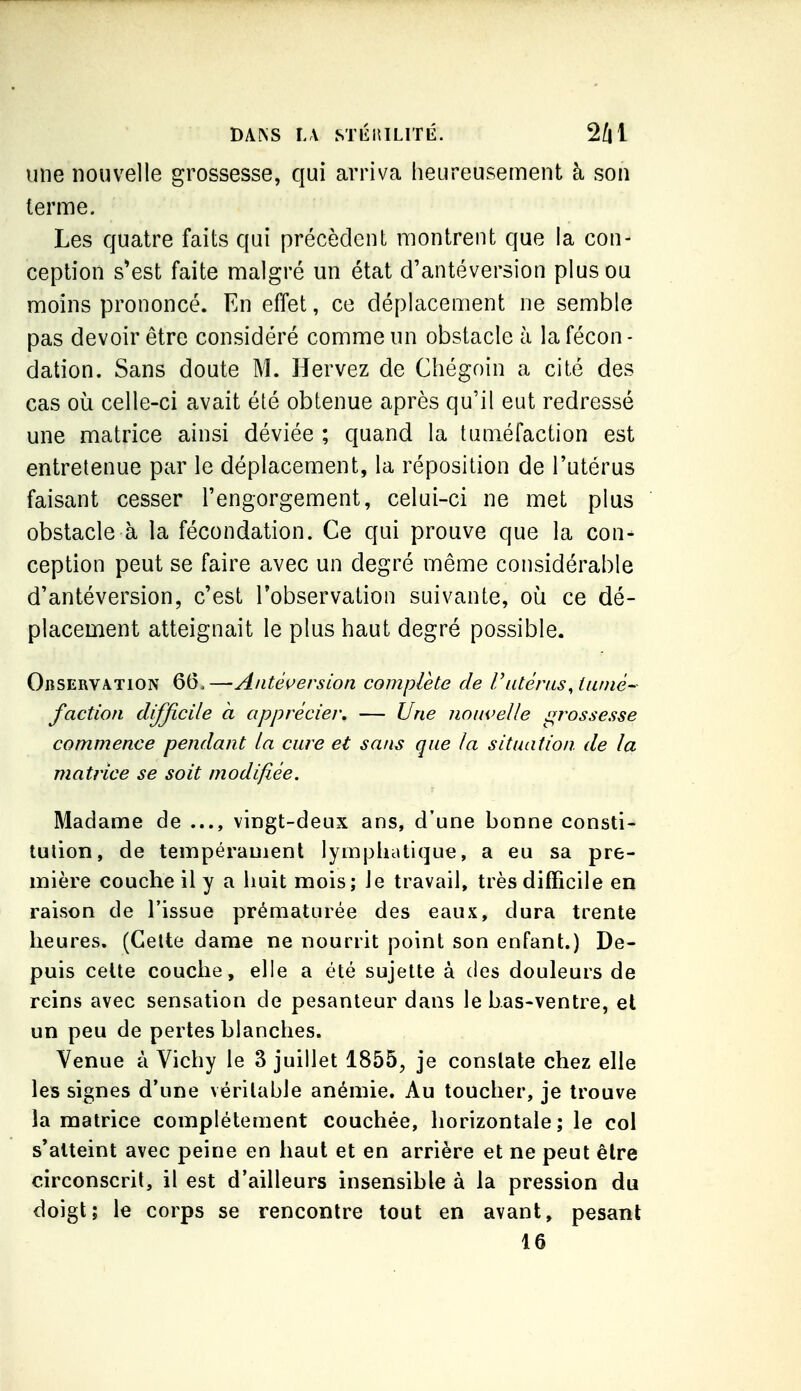 une nouvelle grossesse, qui arriva heureusement à son terme. Les quatre faits qui précèdent montrent que la con- ception s'est faite malgré un état d'antéversion plus ou moins prononcé. En effet, ce déplacement ne semble pas devoir être considéré comme un obstacle à la fécon- dation. Sans doute M. Hervez de Chégoin a cité des cas où celle-ci avait été obtenue après qu'il eut redressé une matrice ainsi déviée ; quand la tuméfaction est entretenue par le déplacement, la réposition de l'utérus faisant cesser l'engorgement, celui-ci ne met plus obstacle à la fécondation. Ce qui prouve que la con- ception peut se faire avec un degré même considérable d'antéversion, c'est Tobservation suivante, où ce dé- placement atteignait le plus haut degré possible. Observation 66,—Antéverslon complète de F utérus, iiiniê- faction difficile à apprécier, — Une nouvelle grossesse commence pendant la cure et sans que la situation de la matrice se soit modifiée. Madame de vingt-deux ans, d'une bonne consti- tution, de tempérament lymphatique, a eu sa pre- mière couche il y a huit mois; Je travail, très difficile en raison de l'issue prématurée des eaux, dura trente heures. (Celte dame ne nourrit point son enfant.) De- puis celte couche, elle a été sujette à des douleurs de reins avec sensation de pesanteur dans le bas-ventre, et un peu de pertes blanches. Venue à Vichy le 3 juillet 1855, je constate chez elle les signes d'une véritable anémie. Au toucher, je trouve la matrice complètement couchée, horizontale; le col s'atteint avec peine en haut et en arrière et ne peut être circonscrit, il est d'ailleurs insensible à la pression du doigt; le corps se rencontre tout en avant, pesant 16