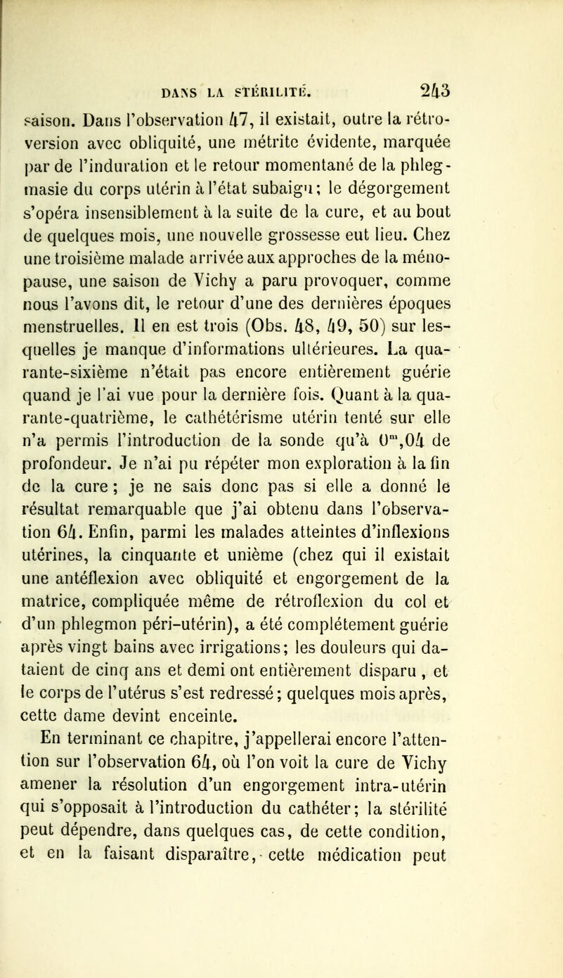 saison. Dans l'observation 47, il existait, outre la rétro- version avec obliquité, une métritc évidente, marquée par de l'induration et le retour momentané de la phleg- masie du corps utérin à l'état subaigu; le dégorgement s'opéra insensiblement à la suite de la cure, et au bout de quelques mois, une nouvelle grossesse eut lieu. Chez une troisième malade arrivée aux approches de la méno- pause, une saison de Vichy a paru provoquer, comme nous l'avons dit, le retour d'une des dernières époques menstruelles. Il en est trois (Obs. 48, 49, 50) sur les- quelles je manque d'informations ultérieures. La qua- rante-sixième n'était pas encore entièrement guérie quand je l'ai vue pour la dernière fois. Quant à la qua- rante-quatrième, le cathétérisme utérin tenté sur elle n'a permis l'introduction de la sonde qu'à 0\04 de profondeur. Je n'ai pu répéter mon exploration à la fin de la cure ; je ne sais donc pas si elle a donné le résultat remarquable que j'ai obtenu dans l'observa- tion 64. Enfin, parmi les malades atteintes d'inflexions utérines, la cinquante et unième (chez qui il existait une antéflexion avec obliquité et engorgement de la matrice, compliquée même de rétrollexion du col et d'un phlegmon péri-utérin), a été complètement guérie après vingt bains avec irrigations; les douleurs qui da- taient de cinq ans et demi ont entièrement disparu , et le corps de l'utérus s'est redressé ; quelques mois après, cette dame devint enceinte. En terminant ce chapitre, j'appellerai encore l'atten- tion sur l'observation 64, où l'on voit la cure de Vichy amener la résolution d'un engorgement intra-utérin qui s'opposait à l'introduction du cathéter; la stérilité peut dépendre, dans quelques cas, de cette condition, et en la faisant disparaître, cette médication peut