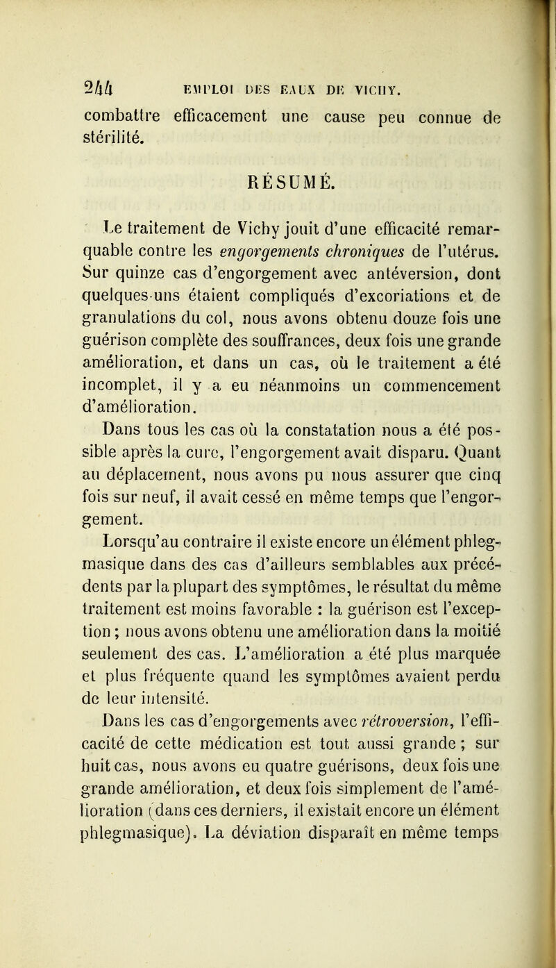 combattre efficacement une cause peu connue de stérilité. RÉSUMÉ. Le traitement de Vichy jouit d'une efficacité remar- quable contre les engorgements chroniques de l'utérus. Sur quinze cas d'engorgement avec antéversion, dont quelques-uns étaient compliqués d'excoriations et de granulations du col, nous avons obtenu douze fois une guérison complète des souffrances, deux fois une grande amélioration, et dans un cas, où le traitement a été incomplet, il y a eu néanmoins un commencement d'amélioration. Dans tous les cas où la constatation nous a été pos- sible après la cui-e, l'engorgement avait disparu. Quant au déplacement, nous avons pu nous assurer que cinq fois sur neuf, il avait cessé en même temps que l'engor-' gement. Lorsqu'au contraire il existe encore un élément ptileg- masique dans des cas d'ailleurs semblables aux précé- dents par la plupart des symptômes, le résultat du même traitement est moins favorable : la guérison est l'excep- tion ; nous avons obtenu une amélioration dans la moitié seulement des cas. L'amélioration a été plus marquée et plus fréquente quand les symptômes avaient perdu de leur intensité. Dans les cas d'engorgements avec rétroversion, l'effi- cacité de cette médication est tout aussi grande ; sur huit cas, nous avons eu quatre guérisons, deux fois une grande amélioration, et deux fois simplement de l'amé- lioration [ddius ces derniers, il existait encore un élément phlegmasique). La déviation disparaît en même temps