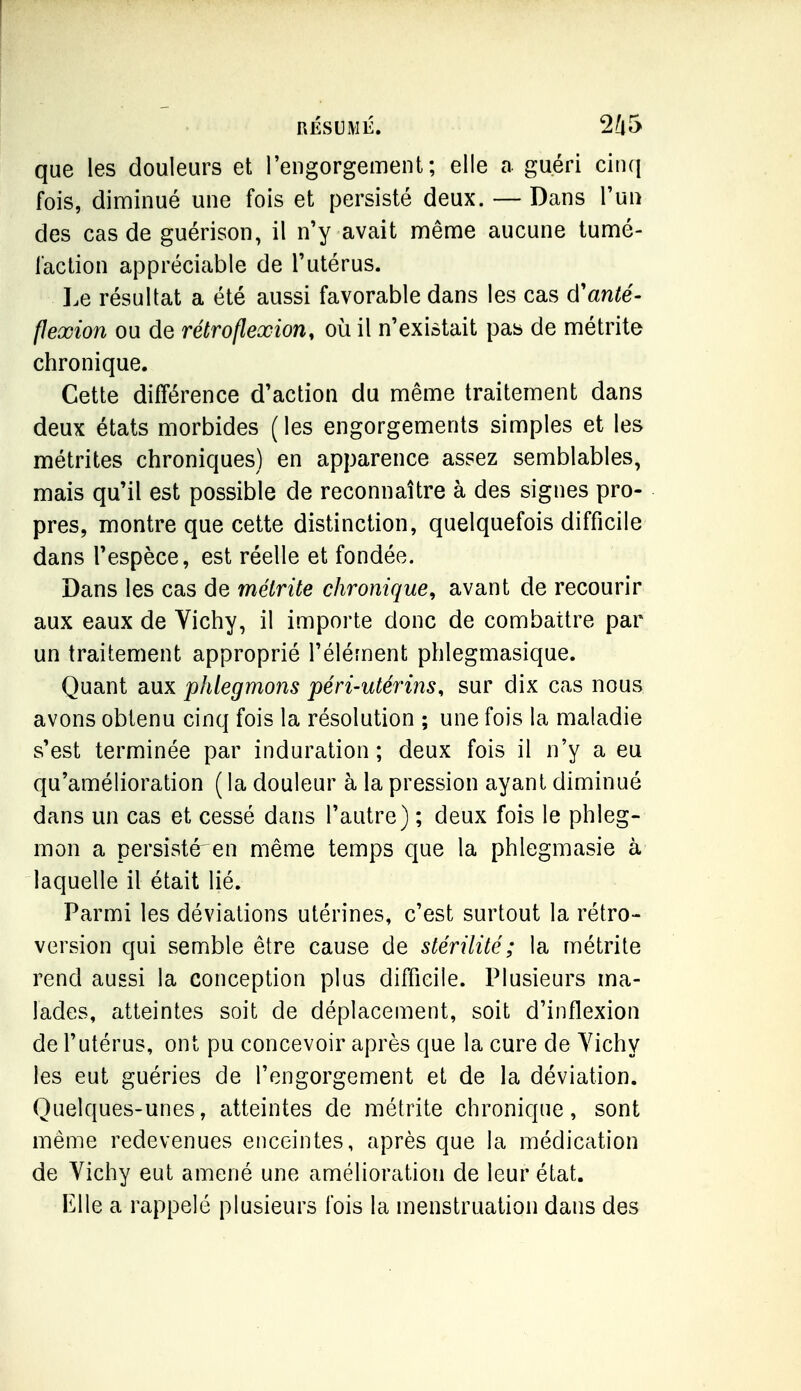 que les douleurs et l'engorgement; elle a guéri cin(| fois, diminué une fois et persisté deux. — Dans l'un des cas de guérison, il n'y avait même aucune tumé- faction appréciable de l'utérus. Ix résultat a été aussi favorable dans les cas d'anté- flexion ou de rétro flexion, où il n'existait pas de métrite chronique. Cette différence d'action du même traitement dans deux états morbides (les engorgements simples et les métrites chroniques) en apparence assez semblables, mais qu'il est possible de reconnaître à des signes pro- pres, montre que cette distinction, quelquefois difficile dans l'espèce, est réelle et fondée. Dans les cas de métrite chronique^ avant de recourir aux eaux de Vichy, il importe donc de combattre par un traitement approprié l'élément phlegmasique. Quant aux phlegmons péri-utérins, sur dix cas nous avons obtenu cinq fois la résolution ; une fois la maladie s'est terminée par induration; deux fois il n'y a eu qu'amélioration ( la douleur à la pression ayant diminué dans un cas et cessé dans l'autre) ; deux fois le phleg- mon a persisté'en même temps que la phlegmasie à laquelle il était lié. Parmi les déviations utérines, c'est surtout la rétro- version qui semble être cause de stérilité ; la métrite rend aussi la conception plus difficile. Plusieurs ma- lades, atteintes soit de déplacement, soit d'inflexion de l'utérus, ont pu concevoir après que la cure de Yichy les eut guéries de l'engorgement et de la déviation. Quelques-unes, atteintes de métrite chronique, sont même redevenues enceintes, après que la médication de Vichy eut amené une amélioration de leur état. Elle a rappelé plusieurs fois la menstruation dans des