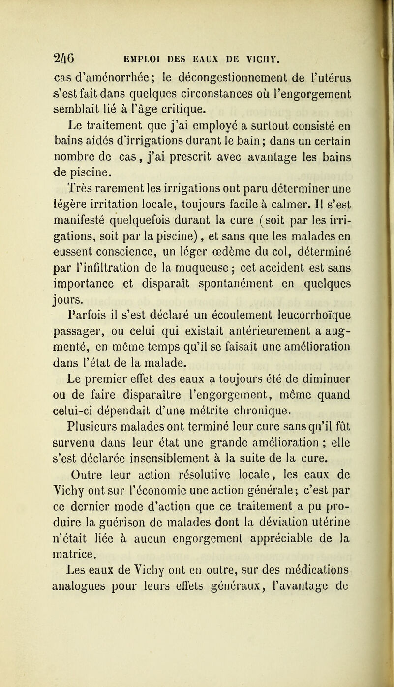 €as d'aménorrhée ; le décongestionnement de l'utérus s'est fait dans quelques circonstances où l'engorgement semblait lié à Tâge critique. Le traitement que j'ai employé a surtout consisté en bains aidés d'irrigations durant le bain ; dans un certain nombre de cas, j'ai prescrit avec avantage les bains de piscine. Très rarement les irrigations ont paru déterminer une iégère irritation locale, toujours facile à calmer. 11 s'est manifesté quelquefois durant la cure (soit par les irri- gations, soit par la piscine), et sans que les malades en eussent conscience, un léger œdème du col, déterminé par l'infiltration de la muqueuse 5 cet accident est sans importance et disparaît spontanément en quelques jours. Parfois il s'est déclaré un écoulement leucorrhoïque passager, ou celui qui existait antérieurement a aug- menté, en même temps qu'il se faisait une amélioration dans l'état de la malade. Le premier effet des eaux a toujours été de diminuer ou de faire disparaître l'engorgement, même quand celui-ci dépendait d'une métrite chronique. Plusieurs malades ont terminé leur cure sans qu'il fut survenu dans leur état une grande amélioration ; elle s'est déclarée insensiblement à la suite de la cure. Outre leur action résolutive locale, les eaux de Vichy ont sur l'économie une action générale; c'est par ce dernier mode d'action que ce traitement a pu pro- duire la guérison de malades dont la déviation utérine n'était liée à aucun engorgement appréciable de la matrice. Les eaux de Yichy ont en outre, sur des médications analogues pour leurs effets généraux, l'avantage de