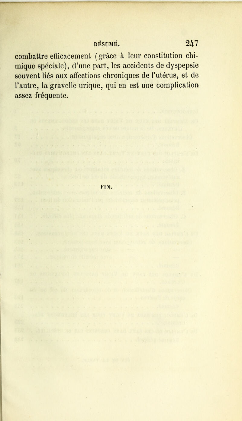 combattre efficacement (grâce à leur constitution chi- mique spéciale), d'une part, les accidents de dyspepsie souvent liés aux affections chroniques de Tutérus, et de l'autre, la gravelle urique, qui en est une complication assez fréquente. Firv.