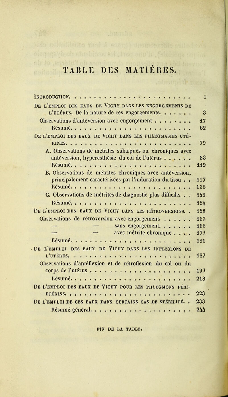 TABLE DES MATIÈRES. Introduction i De l'emploi des eaux de Vichy dans les engorgements de l'utérus. De la nature de ces engorgements 3 Observations d'antéversion avec engorgement 17 Résumé 62 De l'emploi des eaux de Vichy dans les phlegmasies uté- rines 79 A. Observations de métrites subaiguës ou chroniques avec antéversion, hypereslhésie du col de l'utérus 83 Résumé 119 B. Observations de métrites chroniques avec antéversion, principalement caractérisées par l'induration du tissu . . 127 Résumé 138 C. Observations de métrites de diagnostic plus difficile* . . IZil Résumé 154 De l'emploi des eaux de Vichy dans les rétroversions. . 158 Observations de rétroversion avec engorgement 163 — — sans engorgement 168 — — avec métrite chronique .... 173 Résumé 181 • De l'emploi des eaux de Vichy dans les inflexions de l'utérus 187 Observations d'antéflexion et de rétroflexion du col ou du corps de l'utérus 193 Résumé 218 De l'emploi des eaux de Vichy pour les phlegmons péri- utérins. , 223 De l'emploi de ces eaux dans certains cas de stérilité. . 233 Résumé général 2àU FIN DE LA table.