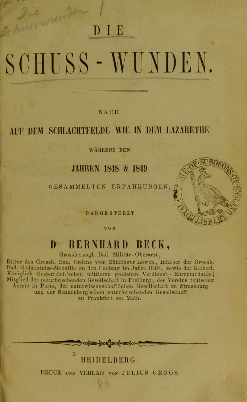 DI E SCHUSS-WUNDEN. NACH AUF DEM SCIILACHTFELDE WIE IN DEM LAZARETHE WAHREND DEN JAHREN 1848 & 1849 GESAMMELTEN ERFAHRUNGEN,:^, ' \^^., DARGESTELLT ^ ^ VON BERNHARD BECK, Grossbcrzogl. Bad. Militär - Oberarzt, Ritter des Grossh. Bad. Ordens vom Zithringer Löwen, Inhaber der Grossh. Bad. GcdUchtniss-Medaillc an den Feldzug im Jahre 1849, sowie der Kaiserl. Königlich Oesten-eich'sehen mittleren goldenen Verdienst - Ehrenmedaille; Mitglied der naturforschenden Gesellschaft in Freiburg, des Vereins teutscher Aerzte in Paris, der naturwissenschaftlichen Gesellsehaft zu Strassburg und der Senkenbcrg'sehen naturforschenden Gesellschaft zu Frankfurt am Main. ^ HEIDELBF.RG. DRUCK UND VERLAG von JULIUS GR OOS.