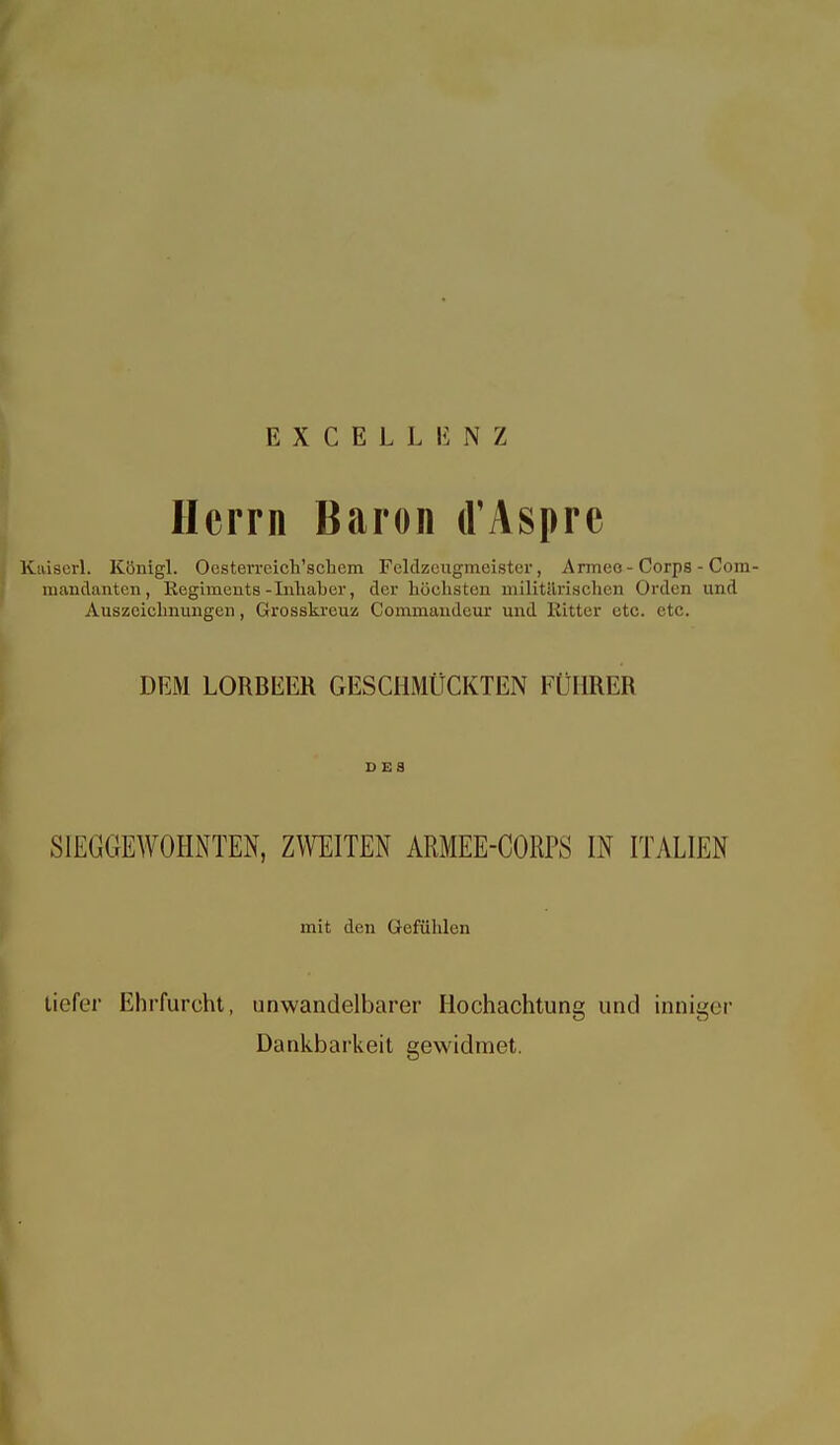 EXCELLIiNZ Herrn Baron d'Asprc Kaiserl. Königl. Oesterreich'scliem Feldzciigmeister, Armee-Corps - Com- mandanten, Regiments-Inhaber, der höchsten militilrischen Orden und Auszeichnungen, Grosskreuz Commandeur und Ritter etc. etc. DEM LORBEER GESCHMÜCKTEN FÜHRER DES SIEGGEWOHNTEN, ZWEITEN ARMEE-CORPS IN ITALIEN mit den Gefühlen tiefer Ehrfurcht, unwandelbarer Hochachtung und inniger Dankbarkeit gewidmet.